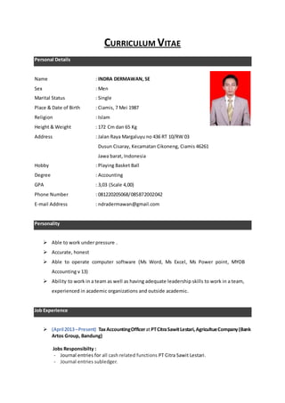 CURRICULUM VITAE
Personal Details
Name : INDRA DERMAWAN, SE
Sex : Men
Marital Status : Single
Place & Date of Birth : Ciamis, 7 Mei 1987
Religion : Islam
Height & Weight : 172 Cm dan 65 Kg
Address : Jalan Raya Margaluyu no 436 RT 10/RW 03
Dusun Cisaray, Kecamatan Cikoneng, Ciamis 46261
Jawa barat, Indonesia
Hobby : Playing Basket Ball
Degree : Accounting
GPA : 3,03 (Scale 4,00)
Phone Number : 081220205068/085872002042
E-mail Address : ndradermawan@gmail.com
Personality
 Able to work under pressure .
 Accurate, honest
 Able to operate computer software (Ms Word, Ms Excel, Ms Power point, MYOB
Accounting v 13)
 Ability to work in a team as well as having adequate leadership skills to work in a team,
experienced in academic organizations and outside academic.
Job Experience
 (April2013–Present) TaxAccountingOfficeratPTCitraSawitLestari,AgricultueCompany(Bank
Artos Group, Bandung)
Jobs Responsibilty :
- Journal entries for all cash related functions PT Citra Sawit Lestari.
- Journal entries subledger.
 