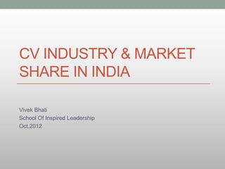 CV INDUSTRY & MARKET
SHARE IN INDIA

Vivek Bhati
School Of Inspired Leadership
Oct.2012
 