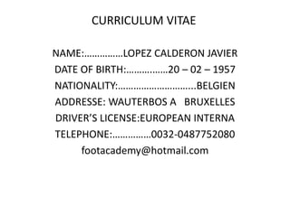 CURRICULUM VITAE

NAME:……………LOPEZ CALDERON JAVIER
DATE OF BIRTH:……….……20 – 02 – 1957
NATIONALITY:………………………...BELGIEN
ADDRESSE: WAUTERBOS A BRUXELLES
DRIVER’S LICENSE:EUROPEAN INTERNA
TELEPHONE:……………0032-0487752080
     footacademy@hotmail.com
 