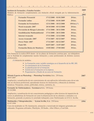j o s é g a l l e g o b l a n c o
Instituto de Formación y Estudios Sociales.
Módulos de formación complementaria con titulación oficial otorgada por la Administración
Pública:
Esta formación la realiza IFES dentro de los planes de formación continua para sus trabajadores
con la finalidad de complementar nuestra formación y como profesionales de distintos sectores
profesionales.
(*) Relación de módulos:
 La Formación como variable estratégica en el desarrollo de los RR. HH.
 Los destinatarios de la Formación.
 La planificación de la Formación.
 Gestión de la Formación en la empresa.
 Programación y Diseño de un curso de Formación.
2009
/
2002
4/10
Formador Presencial 17/12/2008 – 01/01/2009 20 hrs.
Formador online 17/12/2008 – 01/01/2009 20 hrs.
Formador de Formadores 12/11/2008 – 10/12/2008 150 hrs.(*)
Word Avanzado -2007 20/10/2008 – 03/12/2008 20 hrs.
Prevención de Riesgos Laborales 17/11/2008 – 28/11/2008 30 hrs.
Sensibilización Medioambiental 17/11/2008 – 28/11/2008 30 hrs.
Internet Avanzado 17/11/2008 – 12/12/2008 50 hrs.
Access Avanzado -2007 17/11/2007 – 02/12/2007 20 hrs.
Power Point -2007 17/11/2007 – 02/12/2007 20 hrs.
Flash MX 04/07/2007 – 31/07/2007 20 hrs.
Formación Básica de Monitores 15/05/2002 – 27/05/2002 30 hrs.
Método Experto en Photoshop. - Photoshop Newsletter, S.A. 250 horas.
28/07/2007
2007
Ampliación y actualización de mis conocimientos de esta aplicación informática para elevar aún
más mi eficiencia profesional, aprendiendo técnicas de iluminación y obtención en distintas
temáticas: Paisajismo, retrato, publicidad, cómica, cartelería, etc.
Formador de Teleformadores. Euroinnova S.A. 250 horas.
25/10/2006
2006
Ampliación y actualización de mis conocimientos pedagógicos sobre técnicas de impartición de
cursos en plataformas de formación así como la dinamización de los alumnos y estímulos a su
formación, poniendo en práctica lo asimilado trabajando como Teleformador en I.F.E.S. Sevilla.
Multimedia y Videoproducción. - System Sevilla, S.A.- 250 horas.
01/07/1994
1994
Curso de modelador en 3D, iluminación, animación y texturizado de imágenes generadas por
ordenador. Programas utilizados: PhtoStyler, 3D Studio , After Effects y Cool Edit.
 