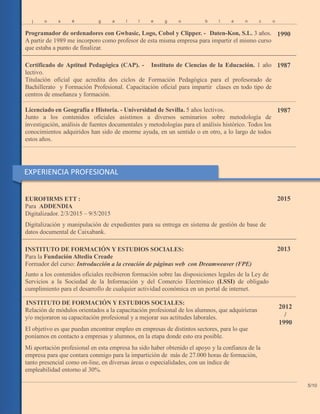 j o s é g a l l e g o b l a n c
Programador de ordenadores con Gwbasic, Logo, Cobol y Clipper. - Daten-Kon, S.L. 3 años.
A partir de 1989 me incorporo como profesor de esta misma empresa para impartir el mismo curso
que estaba a punto de finalizar.
o
1990
Certificado de Aptitud Pedagógica (CAP). - Instituto de Ciencias de la Educación. 1 año
lectivo.
Titulación oficial que acredita dos ciclos de Formación Pedagógica para el profesorado de
Bachillerato y Formación Profesional. Capacitación oficial para impartir clases en todo tipo de
centros de enseñanza y formación.
1987
Licenciado en Geografía e Historia. - Universidad de Sevilla. 5 años lectivos.
Junto a los contenidos oficiales asistimos a diversos seminarios sobre metodología de
investigación, análisis de fuentes documentales y metodologías para el análisis histórico. Todos los
conocimientos adquiridos han sido de enorme ayuda, en un sentido o en otro, a lo largo de todos
estos años.
1987
EUROFIRMS ETT :
Para ADDENDIA
Digitalizador. 2/3/2015 – 9/5/2015
Digitalización y manipulación de expedientes para su entrega en sistema de gestión de base de
datos documental de Caixabank.
2015
INSTITUTO DE FORMACIÓN Y ESTUDIOS SOCIALES:
Para la Fundación Altedia Creade
Formador del curso: Introducción a la creación de páginas web con Dreamweaver (FPE)
Junto a los contenidos oficiales recibieron formación sobre las disposiciones legales de la Ley de
Servicios a la Sociedad de la Información y del Comercio Electrónico (LSSI) de obligado
cumplimiento para el desarrollo de cualquier actividad económica en un portal de internet.
2013
INSTITUTO DE FORMACIÓN Y ESTUDIOS SOCIALES:
Relación de módulos orientados a la capacitación profesional de los alumnos, que adquirieran
y/o mejoraron su capacitación profesional y a mejorar sus actitudes laborales.
El objetivo es que puedan encontrar empleo en empresas de distintos sectores, para lo que
poníamos en contacto a empresas y alumnos, en la etapa donde esto era posible.
Mi aportación profesional en esta empresa ha sido haber obtenido el apoyo y la confianza de la
empresa para que contara conmigo para la impartición de más de 27.000 horas de formación,
tanto presencial como on-line, en diversas áreas o especialidades, con un índice de
empleabilidad entorno al 30%.
2012
/
1990
5/10
EXPERIENCIA PROFESIONAL
 