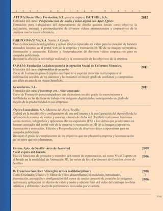 j o s é g a l l e g o b l a n c
ATTIVA Desarrollo y Formación, S.L. para la empresa ISOTROL, S.A.
Formador del curso: Postproducción de audio y vídeo digital con After Effects
Formación para trabajadores del departamento de diseño quienes tenían como objetivo la
realización, montaje y postproducción de diversos vídeos promocionales y corporativos de la
empresa con la mayor eficiencia.
o
2012
GRUPO IMAXINA, S.A. Narón, A Coruña
Realizo funciones de infografista y aplico efectos especiales en vídeo para la creación de banners
animados insertos en el portal web de la empresa y recreación en 3D de su imagen corporativa,
iluminación y animación. Edición y Postproducción de diversos vídeos corporativos para su
campaña publicitaria.
Destacar la eficiencia del trabajo realizado y la consecución de los objetivos de la empresa.
FAISEM: Fundación Andaluza para la Integración Social de Enfermos Mentales.
Formador del curso Informática de usuario.
Curso de Formación para el empleo en el que tuve especial atención en el respeto a la
información sensible de los alumnos y les transmití el mayor grado de confianza y compromiso
con ellos en aras de su mayor beneficio.
2011
Granaforma, S.L.
Formador del curso Photoshop cs6.- Nivel avanzado
Curso de Formación para trabajadores que alcanzaron un alto grado de conocimiento y
habilidades en las técnicas de trabajo con imágenes digitalizadas, consiguiendo un grado de
mejora de la productividad en sus empresas.
2011
Óptica Lunavisión, S.A. Mairena del Alcor, Sevilla
Trabajé en la instalación y configuración de una red interna y la configuración del desarrollo de la
aplicación de control de ventas y estocaje a través de dicha red. También realizamos funciones
como creativo, infografista y aplicamos efectos especiales (FX) a los vídeos que se utilizaron en
banners animados del portal web de la empresa y recreación en 3D de su imagen corporativa,
iluminación y animación. Edición y Postproducción de diversos vídeos corporativos para su
campaña publicitaria
Destacar el grado de cumplimiento de los objetivos que me planteó la empresa y la consecución
de los retos que nos plantearon.
Excmo. Ayto. de Sevilla: Área de Juventud
Vocal expero del Jurado.
Realicé funciones de promotor y miembro del comité de organización, así como Vocal Experto en
el Jurado en la modalidad de Animación 3D, de varios de los «Certámenes de Creación Joven de
Sevilla»
2009
/
2006
D. Francisco González Almengló (artista multidisciplinar)
Como Diseñador, Creativo y Editor de vídeo desarrollamos el modelado, texturizado,
iluminación, animación y configuración del motor de render (proceso de creación de imágenes
realísticas), aplicación de efectos de vídeo y audio y edición final del vídeo del catálogo de obras
artísticas y diferentes vídeos de performance realizadas por el artista.
2008
/
2006
7/10
 