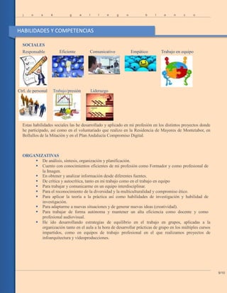 j o s é g a l l e g o b l a n c o
SOCIALES
Responsable Eficiente Comunicativo Empático Trabajo en equipo
Ctrl. de personal Trabajo/presión Liderazgo
Estas habilidades sociales las he desarrollado y aplicado en mi profesión en los distintos proyectos donde
he participado, así como en el voluntariado que realizo en la Residencia de Mayores de Montetabor, en
Bollullos de la Mitación y en el Plan Andalucía Compromiso Digital.
ORGANIZATIVAS
 De análisis, síntesis, organización y planificación.
 Cuento con conocimientos eficientes de mi profesión como Formador y como profesional de
la Imagen.
 En obtener y analizar información desde diferentes fuentes.
 De crítica y autocrítica, tanto en mi trabajo como en el trabajo en equipo
 Para trabajar y comunicarme en un equipo interdisciplinar.
 Para el reconocimiento de la diversidad y la multiculturalidad y compromiso ético.
 Para aplicar la teoría a la práctica así como habilidades de investigación y habilidad de
investigación.
 Para adaptarme a nuevas situaciones y de generar nuevas ideas (creatividad).
 Para trabajar de forma autónoma y mantener un alta eficiencia como docente y como
profesional audiovisual.
 He ido desarrollando estrategias de equilibrio en el trabajo en grupos, aplicadas a la
organización tanto en el aula a la hora de desarrollar prácticas de grupo en los múltiples cursos
impartidos, como en equipos de trabajo profesional en el que realizamos proyectos de
infoarquitectura y vídeoproducciones.
9/10
HABILIDADES Y COMPETENCIAS
 