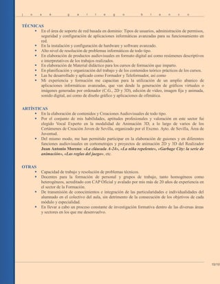 j o s é g a l l e g o b l a n c o
TÉCNICAS
 En el área de soporte de red basada en dominio: Tipos de usuarios, administración de permisos,
seguridad y configuración de aplicaciones informáticas avanzadas para su funcionamiento en
red.
 En la instalación y configuración de hardware y software avanzado.
 Alto nivel de resolución de problemas informáticos de todo tipo.
 En elaboración de productos audiovisuales en formato digital así como resúmenes descriptivos
e interpretativos de los trabajos realizados.
 En elaboración de Material didáctico para los cursos de formación que imparto.
 En planificación y organización del trabajo y de los contenidos teórico prácticos de los cursos.
 Las he desarrollado y aplicado como Formador y Teleformador, así como
 Mi experiencia y formación me capacitan para la utilización de un amplio abanico de
aplicaciones informáticas avanzadas, que van desde la generación de gráficos virtuales o
imágenes generadas por ordenador (C.G., 2D y 3D), edición de vídeo, imagen fija y animada,
sonido digital, así como de diseño gráfico y aplicaciones de ofimática.
ARTÍSTICAS
 En la elaboración de contenidos y Creaciones Audiovisuales de todo tipo.
 Por el conjunto de mis habilidades, aptitudes profesionales y valoración en este sector fui
elegido Vocal Experto en la modalidad de Animación 3D, a lo largo de varios de los
Certámenes de Creación Joven de Sevilla, organizado por el Excmo. Ayto. de Sevilla, Área de
Juventud.
 Del mismo modo, me han permitido participar en la elaboración de guiones y en diferentes
funciones audiovisuales en cortometrajes y proyectos de animación 2D y 3D del Realizador
Juan Antonio Moreno: «La cláusula A-24», «La niña repelente», «Garbage City: la serie de
animación», «Las reglas del juego», etc.
OTRAS
 Capacidad de trabajo y resolución de problemas técnicos.
 Docentes para la formación de personal y grupos de trabajo, tanto homogéneos como
heterogéneos, acreditado con CAP Oficial y avalado por mis más de 20 años de experiencia en
el sector de la Formación.
 De transmisión de conocimientos e integración de las particularidades e individualidades del
alumnado en el colectivo del aula, sin detrimento de la consecución de los objetivos de cada
módulo y especialidad.
 En llevar a cabo un proceso constante de investigación formativa dentro de las diversas áreas
y sectores en los que me desenvuelvo.
10/10
 