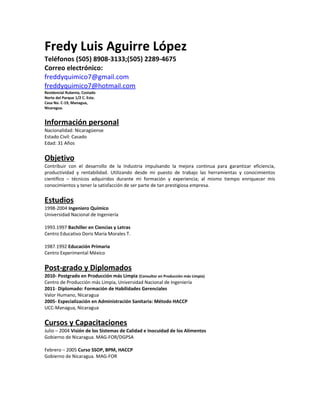 Fredy Luis Aguirre López
Teléfonos (505) 8908-3133;(505) 2289-4675
Correo electrónico:
freddyquimico7@gmail.com
freddyquimico7@hotmail.com
Residencial Rubenia, Costado
Norte del Parque 1/2 C. Este.
Casa No. C-19, Managua,
Nicaragua.


Información personal
Nacionalidad: Nicaragüense
Estado Civil: Casado
Edad: 31 Años


Objetivo
Contribuir con el desarrollo de la Industria impulsando la mejora continua para garantizar eficiencia,
productividad y rentabilidad. Utilizando desde mi puesto de trabajo las herramientas y conocimientos
científico – técnicos adquiridos durante mi formación y experiencia; al mismo tiempo enriquecer mis
conocimientos y tener la satisfacción de ser parte de tan prestigiosa empresa.


Estudios
1998-2004 Ingeniero Químico
Universidad Nacional de Ingeniería

1993.1997 Bachiller en Ciencias y Letras
Centro Educativo Doris María Morales T.

1987.1992 Educación Primaria
Centro Experimental México


Post-grado y Diplomados
2010- Postgrado en Producción más Limpia (Consultor en Producción más Limpia)
Centro de Producción más Limpia, Universidad Nacional de Ingeniería
2011- Diplomado: Formación de Habilidades Gerenciales
Valor Humano, Nicaragua
2005- Especialización en Administración Sanitaria: Método HACCP
UCC-Managua, Nicaragua


Cursos y Capacitaciones
Julio – 2004 Visión de los Sistemas de Calidad e Inocuidad de los Alimentos
Gobierno de Nicaragua. MAG-FOR/DGPSA

Febrero – 2005 Curso SSOP, BPM, HACCP
Gobierno de Nicaragua. MAG-FOR
 