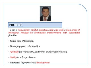 PROFILE
• I am a responsible, dutiful, punctual, tidy and with a high sense of
belonging, focused on continuous improvement both personally
familiar.
• I have ease of learning.
• Managing good relationships.
• Aptitude for teamwork, leadership and decision making.
• Ability to solve problems.
• Interested in professional development.
 