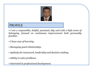 PROFILE
• I am a responsible, dutiful, punctual, tidy and with a high sense of
belonging, focused on continuous improvement both personally
familiar.
• I have ease of learning.
• Managing good relationships.
• Aptitude for teamwork, leadership and decision making.
• Ability to solve problems.
• Interested in professional development.
 