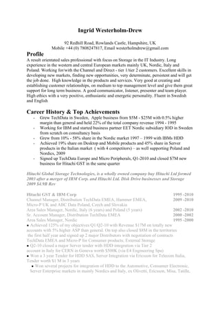 Ingrid Westerholm-Drew

                    92 Redhill Road, Rowlands Castle, Hampshire, UK
              Mobile +44 (0) 7808247817, Email westerholmdrew@gmail.com
Profile
A result orientated sales professional with focus on Storage in the IT Industry. Long
experience in the western and central European markets mainly UK, Nordic, Italy and
Poland. Working for/with the Channel and Direct - tier 1/tier 2 customers. Excellent skills in
developing new markets, finding new opportunities, very determinate, persistent and will get
the job done. High knowledge in the products and services. Very good at creating and
establishing customer relationships, on medium to top management level and give them great
support for long term business. A good communicator, listener, presenter and team player.
High ethics with a very positive, enthusiastic and energetic personality. Fluent in Swedish
and English

Career History & Top Achievements
   -   Grew TechData in Sweden, Apple business from $5M - $25M with 0.5% higher
       margin than general and held 22% of the total company revenue 1994 - 1995
   -   Working for IBM and started business partner EET Nordic subsidiary IOD in Sweden
       from scratch on consultancy basis
   -   Grew from 10% - 58% share in the Nordic market 1997 – 1999 with IBMs HDD
   -   Achieved 19% share on Desktop and Mobile products and 45% share in Server
       products in the Italian market ( with 4 competitors) – as well supporting Poland and
       Nordics, 2009
   -   Signed up TechData Europe and Micro Peripherals, Q1-2010 and closed $7M new
       business for Hitachi GST in the same quarter

Hitachi Global Storage Technologies, is a wholly owned company buy Hitachi Ltd formed
2003 after a merger of IBM Corp. and Hitachi Ltd. Disk Drive businesses and Storage
2009 $4.9B Rev

Hitachi GST & IBM Corp                                                                1995 -2010
Channel Manager, Distribution TechData EMEA, Hammer EMEA,                             2009 -2010
Micro-P UK and ABC Data Poland, Czech and Slovakia
Area Sales Manager, Nordic, Italy (6 years) and Poland (5 years)                      2002 -2010
Sr. Account Manager, Distribution TechData EMEA                                       2000 -2002
Area Sales Manager, Nordic                                                            1995 -2000
● Achieved 125% of my objectives Q1/Q2-10 with Revenue $17M on totally new
accounts with 5% higher ASP than general. On top also closed $8M in the territories
 the first half year and signed up 2 major Distributors with negotiation of contracts
TechData EMEA and Micro-P for Consumer products; External Storage
● Q2-10 closed a major Server tender with HDD integration via Tier 2
account in Italy for CERN in Geneva worth $500K (via E4 Engineering Spa)
● Won a 3 year Tender for HDD SAS, Server Integration via Ericsson for Telecom Italia,
Tender worth $1 M in 3 years
   ● Won several projects for integration of HDD to the Automotive, Consumer Electronic,
  Server Enterprise markets in mainly Nordics and Italy, ex Olivetti, Ericsson, Misa, Tatille,
 