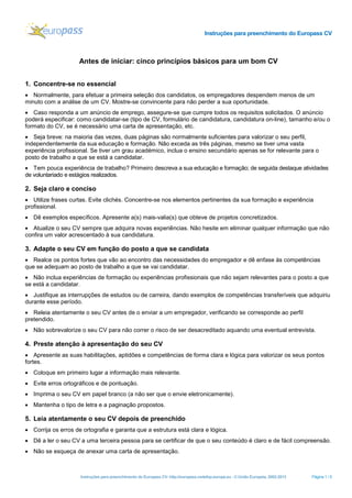 Instruções para preenchimento do Europass CV

Antes de iniciar: cinco princípios básicos para um bom CV
1. Concentre-se no essencial
• Normalmente, para efetuar a primeira seleção dos candidatos, os empregadores despendem menos de um
minuto com a análise de um CV. Mostre-se convincente para não perder a sua oportunidade.
• Caso responda a um anúncio de emprego, assegure-se que cumpre todos os requisitos solicitados. O anúncio
poderá especificar: como candidatar-se (tipo de CV, formulário de candidatura, candidatura on-line), tamanho e/ou o
formato do CV, se é necessário uma carta de apresentação, etc.
• Seja breve: na maioria das vezes, duas páginas são normalmente suficientes para valorizar o seu perfil,
independentemente da sua educação e formação. Não exceda as três páginas, mesmo se tiver uma vasta
experiência profissional. Se tiver um grau académico, inclua o ensino secundário apenas se for relevante para o
posto de trabalho a que se está a candidatar.
• Tem pouca experiência de trabalho? Primeiro descreva a sua educação e formação; de seguida destaque atividades
de voluntariado e estágios realizados.

2. Seja claro e conciso
• Utilize frases curtas. Evite clichés. Concentre-se nos elementos pertinentes da sua formação e experiência
profissional.
• Dê exemplos específicos. Apresente a(s) mais-valia(s) que obteve de projetos concretizados.
• Atualize o seu CV sempre que adquira novas experiências. Não hesite em eliminar qualquer informação que não
confira um valor acrescentado à sua candidatura.

3. Adapte o seu CV em função do posto a que se candidata
• Realce os pontos fortes que vão ao encontro das necessidades do empregador e dê enfase às competências
que se adequam ao posto de trabalho a que se vai candidatar.
• Não inclua experiências de formação ou experiências profissionais que não sejam relevantes para o posto a que
se está a candidatar.
• Justifique as interrupções de estudos ou de carreira, dando exemplos de competências transferíveis que adquiriu
durante esse período.
• Releia atentamente o seu CV antes de o enviar a um empregador, verificando se corresponde ao perfil
pretendido.
• Não sobrevalorize o seu CV para não correr o risco de ser desacreditado aquando uma eventual entrevista.

4. Preste atenção à apresentação do seu CV
• Apresente as suas habilitações, aptidões e competências de forma clara e lógica para valorizar os seus pontos
fortes.
• Coloque em primeiro lugar a informação mais relevante.
• Evite erros ortográficos e de pontuação.
• Imprima o seu CV em papel branco (a não ser que o envie eletronicamente).
• Mantenha o tipo de letra e a paginação propostos.

5. Leia atentamente o seu CV depois de preenchido
• Corrija os erros de ortografia e garanta que a estrutura está clara e lógica.
• Dê a ler o seu CV a uma terceira pessoa para se certificar de que o seu conteúdo é claro e de fácil compreensão.
• Não se esqueça de anexar uma carta de apresentação.

Instruções para preenchimento do Europass CV- http://europass.cedefop.europa.eu - © União Europeia, 2002-2013

Página 1 / 5

 