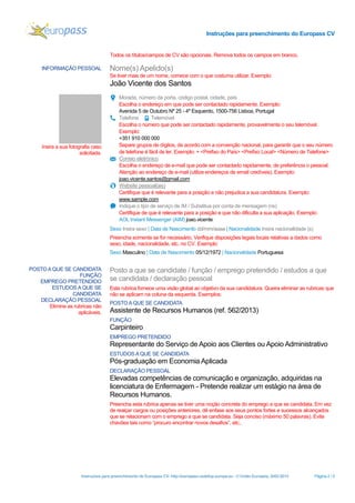 Instruções para preenchimento do Europass CV

Todos os títulos/campos de CV são opcionais. Remova todos os campos em branco.
INFORMAÇÃO PESSOAL

Nome(s) Apelido(s)
Se tiver mais de um nome, comece com o que costuma utilizar. Exemplo:

João Vicente dos Santos

Insira a sua fotografia caso
solicitada.

Morada, número da porta, código postal, cidade, país
Escolha o endereço em que pode ser contactado rapidamente. Exemplo:
Avenida 5 de Outubro Nº 25 - 4º Esquerdo, 1500-756 Lisboa, Portugal
Telefone
Telemóvel
Escolha o número que pode ser contactado rapidamente, provavelmente o seu telemóvel.
Exemplo:
+351 910 000 000
Separe grupos de dígitos, de acordo com a convenção nacional, para garantir que o seu número
de telefone é fácil de ler. Exemplo: + <Prefixo do País> <Prefixo Local> <Número de Telefone>
Correio eletrónico
Escolha o endereço de e-mail que pode ser contactado rapidamente, de preferência o pessoal.
Atenção ao endereço de e-mail (utilize endereços de email credíveis). Exemplo:
joao.vicente.santos@gmail.com
Website pessoal(ais)
Certifique que é relevante para a posição e não prejudica a sua candidatura. Exemplo:
www.sample.com
Indique o tipo de serviço de IM / Substitua por conta de mensagem (ns)
Certifique de que é relevante para a posição e que não dificulta a sua aplicação. Exemplo:
AOL Instant Messenger (AIM) joao.vicente
Sexo Insira sexo | Data de Nascimento dd/mm/aaaa | Nacionalidade Insira nacionalidade (s)
Preencha somente se for necessário. Verifique disposições legais locais relativas a dados como
sexo, idade, nacionalidade, etc. no CV. Exemplo:
Sexo Masculino | Data de Nascimento 05/12/1972 | Nacionalidade Portuguesa

POSTO A QUE SE CANDIDATA
FUNÇÃO
EMPREGO PRETENDIDO
ESTUDOS A QUE SE
CANDIDATA
DECLARAÇÃO PESSOAL
Elimine as rubricas não
aplicáveis.

Posto a que se candidate / função / emprego pretendido / estudos a que
se candidata / declaração pessoal
Esta rubrica fornece uma visão global ao objetivo da sua candidatura. Queira eliminar as rubricas que
não se aplicam na coluna da esquerda. Exemplos:
POSTO A QUE SE CANDIDATA

Assistente de Recursos Humanos (ref. 562/2013)
FUNÇÃO

Carpinteiro
EMPREGO PRETENDIDO

Representante do Serviço de Apoio aos Clientes ou Apoio Administrativo
ESTUDOS A QUE SE CANDIDATA

Pós-graduação em Economia Aplicada
DECLARAÇÃO PESSOAL

Elevadas competências de comunicação e organização, adquiridas na
licenciatura de Enfermagem - Pretende realizar um estágio na área de
Recursos Humanos.
Preencha esta rubrica apenas se tiver uma noção concreta do emprego a que se candidata. Em vez
de realçar cargos ou posições anteriores, dê enfase aos seus pontos fortes e sucessos alcançados
que se relacionam com o emprego a que se candidata. Seja conciso (máximo 50 palavras). Evite
chavões tais como “procuro encontrar novos desafios”, etc..

Instruções para preenchimento do Europass CV- http://europass.cedefop.europa.eu - © União Europeia, 2002-2013

Página 2 / 5

 