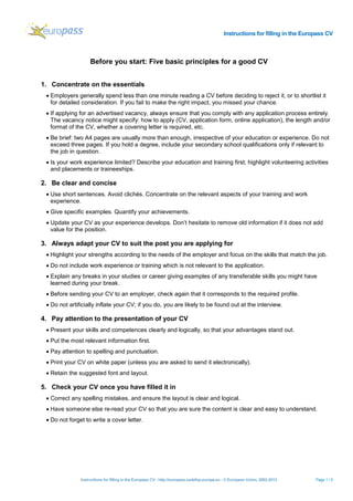 Instructions for filling in the Europass CV
Instructions for filling in the Europass CV - http://europass.cedefop.europa.eu - © European Union, 2002-2013 Page 1 / 5
Before you start: Five basic principles for a good CV
1. Concentrate on the essentials
• Employers generally spend less than one minute reading a CV before deciding to reject it, or to shortlist it
for detailed consideration. If you fail to make the right impact, you missed your chance.
• If applying for an advertised vacancy, always ensure that you comply with any application process entirely.
The vacancy notice might specify: how to apply (CV, application form, online application), the length and/or
format of the CV, whether a covering letter is required, etc.
• Be brief: two A4 pages are usually more than enough, irrespective of your education or experience. Do not
exceed three pages. If you hold a degree, include your secondary school qualifications only if relevant to
the job in question.
• Is your work experience limited? Describe your education and training first; highlight volunteering activities
and placements or traineeships.
2. Be clear and concise
• Use short sentences. Avoid clichés. Concentrate on the relevant aspects of your training and work
experience.
• Give specific examples. Quantify your achievements.
• Update your CV as your experience develops. Don’t hesitate to remove old information if it does not add
value for the position.
3. Always adapt your CV to suit the post you are applying for
• Highlight your strengths according to the needs of the employer and focus on the skills that match the job.
• Do not include work experience or training which is not relevant to the application.
• Explain any breaks in your studies or career giving examples of any transferable skills you might have
learned during your break.
• Before sending your CV to an employer, check again that it corresponds to the required profile.
• Do not artificially inflate your CV; if you do, you are likely to be found out at the interview.
4. Pay attention to the presentation of your CV
• Present your skills and competences clearly and logically, so that your advantages stand out.
• Put the most relevant information first.
• Pay attention to spelling and punctuation.
• Print your CV on white paper (unless you are asked to send it electronically).
• Retain the suggested font and layout.
5. Check your CV once you have filled it in
• Correct any spelling mistakes, and ensure the layout is clear and logical.
• Have someone else re-read your CV so that you are sure the content is clear and easy to understand.
• Do not forget to write a cover letter.
 