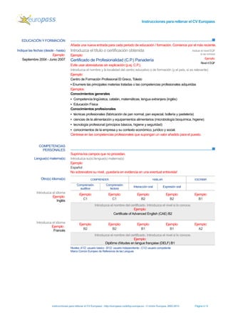 Instrucciones para rellenar el CV Europass 
Instrucciones para rellenar el CV Europass - http://europass.cedefop.europa.eu -© Unión Europea, 2002-2013 Página 4 / 6 
EDUCACIÓN Y FORMACIÓN 
Añada una nueva entrada para cada periodo de educación / formación. Comience por el más reciente. 
COMPETENCIAS PERSONALES 
Suprima los campos que no procedan. 
Indique las fechas (desde - hasta) 
Ejemplo: 
Septiembre 2004 - Junio 2007 
Introduzca el título o certificación obtenida 
Ejemplo: 
Certificado de Profesionalidad (C.P.) Panadería 
Evite usar abreviaturas sin explicación (p.ej. C.P.). 
Indicar el nivel EQF si se conoce 
Ejemplo: 
Nivel 4 EQF 
Introduzca el nombre y la localidad del centro educativo o de formación (y el país, si es relevante) 
Ejemplo: 
Centro de Formación Profesional El Greco, Toledo 
▪ Enumere las principales materias tratadas o las competencias profesionales adquiridas 
Ejemplos: 
Conocimientos generales 
▪ Competencia lingüística, catalán, matemáticas, lengua extranjera (inglés) 
▪ Educación Física 
Conocimientos profesionales 
▪ técnicas profesionales (fabricación de pan normal, pan especial, bollería y pastelería) 
▪ ciencias de la alimentación y equipamientos alimentarios (microbiología bioquímica, higiene) 
▪ tecnología profesional (principios básicos, higiene y seguridad) 
▪ conocimientos de la empresa y su contexto económico, jurídico y social. 
Céntrese en las competencias profesionales que supongan un valor añadido para el puesto. 
Lengua(s) materna(s) 
Introduzca su(s) lengua(s) materna(s) 
Ejemplo: 
Español 
No sobrevalore su nivel, ¡quedaría en evidencia en una eventual entrevista! 
Otro(s) Idioma(s) 
COMPRENDER 
HABLAR 
ESCRIBIR 
Comprensión 
auditiva 
Comprensión 
lectora 
Interacción oral 
Expresión oral 
Introduzca el idioma 
Ejemplo: 
Inglés 
Ejemplo: 
C1 
Ejemplo: 
C1 
Ejemplo: 
B2 
Ejemplo: 
B2 
Ejemplo: 
B1 
Introduzca el nombre del certificado. Introduzca el nivel si lo conoce. 
Ejemplo: 
Certificate of Advanced English (CAE) B2 
Introduzca el idioma 
Ejemplo : 
Francés 
Ejemplo: 
B2 
Ejemplo: 
B2 
Ejemplo: 
B1 
Ejemplo: 
B1 
Ejemplo: 
A2 
Introduzca el nombre del certificado. Introduzca el nivel si lo conoce. 
Ejemplo: 
Diplôme d'études en langue française (DELF) B1 
Niveles: A1/2: usuario básico - B1/2: usuario independiente - C1/2 usuario competente 
Marco Común Europeo de Referencia de las Lenguas  