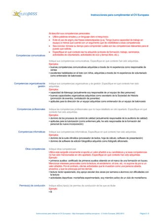 Instrucciones para cumplimentar el CV Europass 
Instrucciones para rellenar el CV Europass - http://europass.cedefop.europa.eu -© Unión Europea, 2002-2013 Página 5 / 6 
Competencias comunicativas 
Al describir sus competencias personales: 
• Utilice palabras simples y un lenguaje claro e inequívoco. 
• Evite el uso de argot y las frases estereotipadas (p.ej. Tengo buena capacidad de trabajo en equipo) a menos que cuente con un argumento que de credibilidad a esas competencias 
• Sea conciso: tómese su tiempo para comprender cuáles son las competencias relevantes para el puesto que solicita. 
• Especifique en qué contexto las ha adquirido (a través de formación, trabajo, seminarios, actividades de voluntariado, actividades de ocio y tiempo libre, etc.). 
Indique sus competencias comunicativas. Especifique en qué contexto han sido adquiridas. 
Ejemplos: 
▪ buenas competencias comunicativas adquiridas a través de mi experiencia como responsable de ventas 
▪ excelentes habilidades en el trato con niños, adquiridas a través de mi experiencia de voluntariado como entrenador de baloncesto 
Competencias organizativas/de gestión 
Indique sus competencias organizativas y de gestión. Especifique en qué contexto han sido adquiridas. 
Ejemplos: 
▪ capacidad de liderazgo (actualmente soy responsable de un equipo de diez personas) 
▪ buenas capacidades organizativas adquiridas como secretario de la Sociedad de Historia (promoción de eventos, contratación de ponentes) 
▪ aptitudes para la dirección de un equipo adquiridas como entrenador de un equipo de baloncesto 
Competencias profesionales 
Indique las competencias profesionales que no haya detallado en otro apartado. Especifique en qué contexto han sido adquiridas. 
Ejemplos: 
▪ dominio de los procesos de control de calidad (actualmente responsable de la auditoría de calidad) 
▪ aptitudes para la tutorización (como enfermero jefe, he sido responsable de la formación del personal de nueva incorporación) 
Competencias informáticas 
Indique sus competencias informáticas. Especifique en qué contexto han sido adquiridas. 
Ejemplos: 
▪ dominio de la suite ofimática (procesador de textos, hoja de cálculo, software de presentación) 
▪ dominio de software de edición fotográfica adquirido como fotógrafo aficionado. 
Otras competencias 
Indique otras competencias 
Utilice este epígrafe únicamente si aporta un valor añadido a su candidatura y si esas competencias no han sido mencionadas en otro apartado. Especifique en qué contexto han sido adquiridas. Ejemplo: 
▪ primeros auxilios: certificado de primeros auxilios obtenido en el marco de una formación en buceo. 
Mencionar intereses personales como la lectura, el senderismo, el cine, etc. no supone de por sí un valor añadido. Por el contrario, cite las actividades que le muestran como una persona abierta, proactiva, y que se preocupa por los demás: 
▪ lectura: lector apasionado, doy apoyo escolar dos veces por semana a alumnos con dificultades con la lectura 
▪ actividades deportivas: montañista experimentado, soy miembro activo de un club de montañismo. 
Permiso(s) de conducción 
Indique el(los) tipo(s) de permiso de conducción de los que es titular 
Ejemplo: 
▪ B  