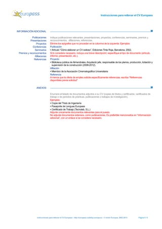 Instrucciones para rellenar el CV Europass 
Instrucciones para rellenar el CV Europass - http://europass.cedefop.europa.eu -© Unión Europea, 2002-2013 Página 6 / 6 
INFORMACIÓN ADICIONAL 
ANEXOS 
Publicaciones 
Presentaciones 
Proyectos 
Conferencias 
Seminarios 
Premios y reconocimientos 
Afiliaciones 
Referencias 
Indique publicaciones relevantes, presentaciones, proyectos, conferencias, seminaries, premios y reconocimientos, afiliaciones, referencias. 
Elimine los epígrafes que no procedan en la columna de la izquierda. Ejemplos: 
Publicación 
▪ Artículo “Cómo elaborar un CV exitoso”, Ediciones Tinta Roja, Barcelona, 2002. 
Si lo considera necesario, incluya una breve descripción; especifique el tipo de documento (artículo, informe, presentación, etc.). 
Proyecto 
▪ Biblioteca pública de Almendrales. Arquitecto jefe, responsable de los planos, producción, licitación y supervisión de la construcción (2008-2012). 
Afiliación 
▪ Miembro de la Asociación Cinematográfica Universitaria 
Referencia 
A menos que la oferta de empleo solicite específicamente referencias, escriba “Referencias disponibles previa solicitud” 
Enumere el listado de documentos adjuntos a su CV (copias de títulos y certificados, certificados de trabajo o de periodos de prácticas, publicaciones o trabajos de investigación). 
Ejemplos: 
▪ Copia del Título de Ingeniería 
▪ Pasaporte de Lenguas Europass 
▪ Certificado de Trabajo (Tecnolab, S.L.) 
Adjunte únicamente documentos relevantes para el puesto. 
No adjunte documentos extensos, como publicaciones. Es preferible mencionarlos en “Informacioón adicional”, con un enlace si se considera necesario. 