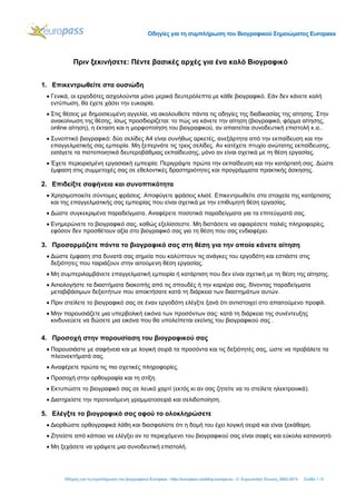 Οδηγίες για τη συμπλήρωση του Βιογραφικού Σημειώματος Europass
Οδηγίες για τη συμπλήρωση του βιογραφικού Europass - http://europass.cedefop.europa.eu - © Ευρωπαϊκή Ένωση, 2002-2013 Σελίδα 1 / 6
Πριν ξεκινήσετε: Πέντε βασικές αρχές για ένα καλό Βιογραφικό
1. Επικεντρωθείτε στα ουσιώδη
 Γενικά, οι εργοδότες ασχολούνται μόνο μερικά δευτερόλεπτα με κάθε βιογραφικό. Εάν δεν κάνετε καλή
εντύπωση, θα έχετε χάσει την ευκαιρία.
 Στις θέσεις με δημοσιευμένη αγγελία, να ακολουθείτε πάντα τις οδηγίες της διαδικασίας της αίτησης. Στην
ανακοίνωση της θέσης, ίσως προσδιορίζεται: το πώς να κάνετε την αίτηση (βιογραφικό, φόρμα αίτησης,
online αίτηση), η έκταση και η μορφοποίηση του βιογραφικού, αν απαιτείται συνοδευτική επιστολή κ.α..
 Συνοπτικό βιογραφικό: δύο σελίδες A4 είναι συνήθως αρκετές, ανεξάρτητα από την εκπαίδευση και την
επαγγελματικής σας εμπειρία. Μη ξεπερνάτε τις τρεις σελίδες. Αν κατέχετε πτυχίο ανώτατης εκπαίδευσης,
εισάγετε τα πιστοποιητικά δευτεροβάθμιας εκπαίδευσης, μόνο αν είναι σχετικά με τη θέση εργασίας.
 Έχετε περιορισμένη εργασιακή εμπειρία; Περιγράψτε πρώτα την εκπαίδευση και την κατάρτισή σας. Δώστε
έμφαση στις συμμετοχές σας σε εθελοντικές δραστηριότητες και προγράμματα πρακτικής άσκησης.
2. Επιδείξτε σαφήνεια και συνοπτικότητα
 Χρησιμοποιείτε σύντομες φράσεις. Αποφύγετε φράσεις κλισέ. Επικεντρωθείτε στα στοιχεία της κατάρτισης
και της επαγγελματικής σας εμπειρίας που είναι σχετικά με την επιθυμητή θέση εργασίας.
 Δώστε συγκεκριμένα παραδείγματα. Αναφέρετε ποσοτικά παραδείγματα για τα επιτεύγματά σας.
 Ενημερώνετε το βιογραφικό σας, καθώς εξελίσσεστε. Μη διστάσετε να αφαιρέσετε παλιές πληροφορίες,
εφόσον δεν προσθέτουν αξία στο βιογραφικό σας για τη θέση που σας ενδιαφέρει.
3. Προσαρμόζετε πάντα το βιογραφικό σας στη θέση για την οποία κάνετε αίτηση
 Δώστε έμφαση στα δυνατά σας σημεία που καλύπτουν τις ανάγκες του εργοδότη και εστιάστε στις
δεξιότητες που ταιριάζουν στην αιτούμενη θέση εργασίας.
 Μη συμπεριλαμβάνετε επαγγελματική εμπειρία ή κατάρτιση που δεν είναι σχετική με τη θέση της αίτησης.
 Αιτιολογήστε τα διαστήματα διακοπής από τις σπουδές ή την καριέρα σας, δίνοντας παραδείγματα
μεταβιβάσιμων δεξιοτήτων που αποκτήσατε κατά τη διάρκεια των διαστημάτων αυτών.
 Πριν στείλετε το βιογραφικό σας σε έναν εργοδότη ελέγξτε ξανά ότι αντιστοιχεί στο απαιτούμενο προφίλ.
 Μην παρουσιάζετε μια υπερβολική εικόνα των προσόντων σας: κατά τη διάρκεια της συνέντευξης
κινδυνεύετε να δώσετε μια εικόνα που θα υπολείπεται εκείνης του βιογραφικού σας .
4. Προσοχή στην παρουσίαση του βιογραφικού σας
 Παρουσιάστε με σαφήνεια και με λογική σειρά τα προσόντα και τις δεξιότητές σας, ώστε να προβάλετε τα
πλεονεκτήματά σας.
 Αναφέρετε πρώτα τις πιο σχετικές πληροφορίες.
 Προσοχή στην ορθογραφία και τη στίξη.
 Εκτυπώστε το βιογραφικό σας σε λευκό χαρτί (εκτός κι αν σας ζητείτε να το στείλετε ηλεκτρονικά).
 Διατηρείστε την προτεινόμενη γραμματοσειρά και σελιδοποίηση.
5. Ελέγξτε το βιογραφικό σας αφού το ολοκληρώσετε
 Διορθώστε ορθογραφικά λάθη και διασφαλίστε ότι η δομή του έχει λογική σειρά και είναι ξεκάθαρη.
 Ζητείστε από κάποιο να ελέγξει αν το περιεχόμενο του βιογραφικού σας είναι σαφές και εύκολα κατανοητό.
 Μη ξεχάσετε να γράψετε μια συνοδευτική επιστολή.
 