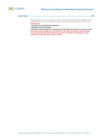 Οδηγίες για τη συμπλήρωση του Βιογραφικού Σημειώματος Europass
Οδηγίες για τη συμπλήρωση του βιογραφικού Europass - http://europass.cedefop.europa.eu - © Ευρωπαϊκή Ένωση, 2002-2013 Σελίδα 6 / 6
ΠΑΡΑΡΤΗΜΑΤΑ
Αντικαταστήστε με τη λίστα των εγγράφων που επισυνάπτονται στο βιογραφικό (αντίγραφα πτυχίων
και πιστοποιητικών, συστατική επιστολή εργοδότη ή πρακτικής άσκησης, δημοσιεύσεις ή έρευνα).
Παραδείγματα:
▪ Αντίγραφο Πτυχίου Μηχανολόγου Μηχανικού
▪ Διαβατήριο Γλωσσών Εuropass
▪ Συστατική επιστολή εργοδότη ή / και καθηγητή (από Παπαδόπουλο Σωκράτη και Γεωργίου Ιάσων)
Επισυνάψτε μόνο τα έγγραφα που είναι σχετικά με τη θέση. Μην επισυνάπτετε μεγάλα έγγραφα
όπως δημοσιεύσεις. Καλύτερα δημιουργήστε μια λίστα στις «Πρόσθετες Πληροφορίες» με τους
αντίστοιχους συνδέσμους (links), εφόσον υπάρχουν.
 