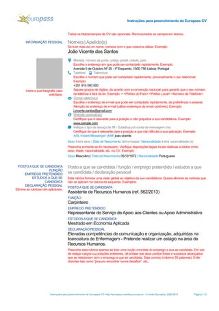 Instruções para preenchimento do Europass CV
Instruções para preenchimento do Europass CV- http://europass.cedefop.europa.eu - © União Europeia, 2002-2013 Página 2 / 5
Todos os títulos/campos de CV são opcionais. Remova todos os campos em branco.
INFORMAÇÃO PESSOAL Nome(s) Apelido(s)
Se tiver mais de um nome, comece com o que costuma utilizar. Exemplo:
João Vicente dos Santos
Insira a sua fotografia caso
solicitada.
Morada, número da porta, código postal, cidade, país
Escolha o endereço em que pode ser contactado rapidamente. Exemplo:
Avenida 5 de Outubro Nº 25 - 4º Esquerdo, 1500-756 Lisboa, Portugal
Telefone Telemóvel
Escolha o número que pode ser contactado rapidamente, provavelmente o seu telemóvel.
Exemplo:
+351 910 000 000
Separe grupos de dígitos, de acordo com a convenção nacional, para garantir que o seu número
de telefone é fácil de ler. Exemplo: + <Prefixo do País> <Prefixo Local> <Número de Telefone>
Correio eletrónico
Escolha o endereço de e-mail que pode ser contactado rapidamente, de preferência o pessoal.
Atenção ao endereço de e-mail (utilize endereços de email credíveis). Exemplo:
j.vicente.santos@gmail.com
Website pessoal(ais)
Certifique que é relevante para a posição e não prejudica a sua candidatura. Exemplo:
www.sample.com
Indique o tipo de serviço de IM / Substitua por conta de mensagem (ns)
Certifique de que é relevante para a posição e que não dificulta a sua aplicação. Exemplo:
AOL Instant Messenger (AIM) joao.vicente
Sexo Insira sexo | Data de Nascimento dd/mm/aaaa | Nacionalidade Insira nacionalidade (s)
Preencha somente se for necessário. Verifique disposições legais locais relativas a dados como
sexo, idade, nacionalidade, etc. no CV. Exemplo:
Sexo Masculino | Data de Nascimento 05/12/1972 | Nacionalidade Portuguesa
POSTOA QUE SE CANDIDATA
FUNÇÃO
EMPREGO PRETENDIDO
ESTUDOS A QUE SE
CANDIDATA
DECLARAÇÃO PESSOAL
Elimine as rubricas não aplicáveis.
Posto a que se candidata / função / emprego pretendido / estudos a que
se candidata / declaração pessoal
Esta rubrica fornece uma visão global ao objetivo da sua candidatura. Queira eliminar as rubricas que
não se aplicam na coluna da esquerda. Exemplos:
POSTOA QUE SE CANDIDATA
Assistente de Recursos Humanos (ref. 562/2013)
FUNÇÃO
Carpinteiro
EMPREGO PRETENDIDO
Representante do Serviço de Apoio aos Clientes ou Apoio Administrativo
ESTUDOS A QUE SE CANDIDATA
Mestrado em Economia Aplicada
DECLARAÇÃO PESSOAL
Elevadas competências de comunicação e organização, adquiridas na
licenciatura de Enfermagem - Pretende realizar um estágio na área de
Recursos Humanos.
Preencha esta rubrica apenas se tiver uma noção concreta do emprego a que se candidata. Em vez
de realçar cargos ou posições anteriores, dê enfase aos seus pontos fortes e sucessos alcançados
que se relacionam com o emprego a que se candidata. Seja conciso (máximo 50 palavras). Evite
chavões tais como “procuro encontrar novos desafios”, etc..
 