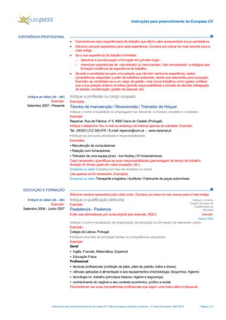 Instruções para preenchimento do Europass CV
Instruções para preenchimento do Europass CV- http://europass.cedefop.europa.eu - © União Europeia, 2002-2013 Página 3 / 5
EXPERIÊNCIA PROFISSIONAL
 Concentre-se na(s) experiência(s) de trabalho que dê(m) valor acrescentado à sua candidatura.
 Adicione campos separados para cada experiência. Comece por indicar da mais recente para a
mais antiga.
 Se a sua experiência de trabalho é limitada:
o descreva a sua educação e formação em primeiro lugar;
o mencione experiências de voluntariado ou (remunerado / não remunerado) e estágios que
forneçam evidência de experiência de trabalho.
 Se está a candidatar-se para uma posição que não tem nenhuma experiência, realce
competências adquiridas a partir de trabalhos anteriores, desde que relevantes para a posição.
Exemplo: se candidatar-se a um cargo de gestão, mas nunca trabalhou como gestor, enfatize
que a sua posição anterior envolveu grande responsabilidade e tomada de decisão (delegação
de tarefas, coordenação, gestão de pessoal, etc)
EDUCAÇÃO E FORMAÇÃO
Adicione campos separados para cada curso. Comece por indicar da mais recente para a mais antiga.
Indique as datas (de - até)
Exemplo:
Setembro 2007 - Presente
Indique a profissão ou cargo ocupado
Exemplos:
Técnico de manutenção / Rececionista / Treinador de Hóquei
Indique o nome e localidade do empregador (se relevante, a morada completa e o website)
Exemplo:
Reparcar, Rua da Fábrica, nº 5, 4900 Viana do Castelo (Portugal)
Indique o telephone, fax, e-mail ou endereço de Internet apenas se solicitado. Exemplo:
Tel.: (00351) 212 345 678 - E-mail: reparcar@com.pt - www.reparcar.pt
▪ Indique as principais atividades e responsabilidades
Exemplos:
▪ Manutenção de computadores
▪ Relação com fornecedores
▪ Treinador de uma equipa júnior - Ice Hockey (10 horas/semana)
Caso necessário, quantifique as suas responsabilidades (percentagem de tempo de trabalho,
duração do tempo gasto em cada ocupação, etc.).
Empresa ou setor Substitua por tipo de empresa ou sector
Use apenas se for necessário. Exemplos:
Empresa ou setor Transporte e logística / Auditoria / Fabricante de peças automóveis
Indique as datas (de - até)
Exemplo:
Setembro 2004 - Junho 2007
Indique a qualificação atribuída
Exemplo:
Pasteleiro/a - Padeiro/a
Evite usar abreviaturas por conta própria (por exemplo, NQV).
Indique o nível do
Quadro Europeu de
Qualificações se
relevante
Exemplo:
Nível 4 QRQ
Indique o nome e localização da organização de educação ou formação (se relevante o país)
Exemplo:
Colégio de Lisboa, Portugal
▪ Indique uma lista de principais tarefas ou competências adquiridas
Exemplo:
Geral
▪ Inglês, Francês, Matemática, Espanhol
▪ Educação Física
Profissional
▪ técnicas profissionais (confeção de pães, pães de padrão, bolos e doces)
▪ ciências aplicadas à alimentação e aos equipamentos (microbiologia, bioquímica, higiene)
▪ tecnologia no trabalho (princípios básicos, higiene e segurança)
▪ conhecimento do negócio e seu contexto económico, jurídico e social.
Concentre-se nas suas competências profissionais que sejam uma mais-valia e indique-as.
 