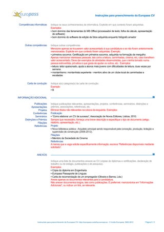 Instruções para preenchimento do Europass CV
Instruções para preenchimento do Europass CV- http://europass.cedefop.europa.eu - © União Europeia, 2002-2013 Página 5 / 5
INFORMAÇÃO ADICIONAL
ANEXOS
Competências informáticas Indique os seus conhecimentos de informática. Explicite em que contexto foram adquiridas.
Exemplos:
▪ bom domínio das ferramentas do MS Office (processador de texto, folha de cálculo, apresentação
de software)
▪ bom domínio do software de edição de fotos adquirida enquanto fotógrafo amador
Outras competências Indique outras competências
Mencione apenas se trouxerem valor acrescentado à sua candidatura e se não foram anteriormente
mencionadas. Explicite em que contexto foram adquiridas. Exemplo:
▪ primeiros socorros: Certificação em primeiros socorros, adquirida na formação de mergulho
Apenas mencionar interesses pessoais, tais como a leitura, caminhadas, cinema, etc, caso transfirem
valor acrescentado. Deve dar exemplos de atividades desenvolvidas, que o tenha tornado numa
pessoa extrovertida, pró-ativa e que gosta de ajudar os outros, etc. Exemplos:
▪ leitura: leitor apaixonado, ajuda a alunos mais jovens com dificuldades de leitura, duas vezes por
semana
▪ montanhismo: montanhista experiente - membro ativo de um clube local de caminhadas e
escaladas
Carta de condução Indique a(s) categoria(s) da carta de condução.
Exemplo:
▪ B
Publicações
Apresentações
Projetos
Conferências
Seminários
Distinções e Prémios
Filiações
Referências
Indique publicações relevantes, apresentações, projetos, conferências, seminários, distinções e
prêmios, associações, referências, etc.
Eliminar títulos não relevantes na coluna da esquerda. Exemplos:
Publicação
▪ “Como elaborar um CV de sucesso”, Associação de Novos Editores, Lisboa, 2010.
Sempre que necessário, forneça uma breve descrição e especifique o tipo de documento (artigo,
relatório, apresentação, etc.).
Projeto
▪ Nova biblioteca pública -Arquiteto principal sendo responsável pela conceção, produção, licitação e
supervisão de construção (2008-2012).
Filiações
▪ Membro da Sociedade de Cinema
Referências
Amenos que a vaga solicite especificamente informação, escreva "Referências disponíveis mediante
solicitado”.
Indique uma lista de documentos anexos ao CV (cópias de diplomas e certificações, declaração de
trabalho ou de estágio, publicações e de pesquisa).
Exemplos:
▪ Cópia do diploma em Engenharia
▪ Europass Passaporte de Línguas
▪ Carta de recomendação de um empregador (Oliveira e Barros, Lda.)
Anexe apenas os documentos relevantes para a candidatura.
Não anexar documentos longos, tais como publicações. É preferível, mencioná-los em "Informações
Adicionais", ou indicar um link, se relevante.
 