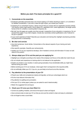 Instructions for filling in the Europass CV
Instructions for filling in the Europass CV - heuropass.cedefop.europa.eu - © European Union, 2002-2015 Page 1 / 5
Before you start: Five basic principles for a good CV
1. Concentrate on the essentials
• Employers generally spend less than one minute reading a CV before deciding to reject it, or to shortlist it
for detailed consideration. If you fail to make the right impact, you missed your chance.
• If applying for an advertised vacancy, always ensure that you comply with any application process entirely.
The vacancy notice might specify: how to apply (CV, application form, online application), the length and/or
format of the CV, whether a covering letter is required, etc.
• Be brief: two A4 pages are usually more than enough, irrespective of your education or experience. Do not
exceed three pages. If you hold a degree, include your secondary school qualifications only if relevant to
the job in question.
• Is your work experience limited? Describe your education and training first; highlight volunteering activities
and placements or traineeships.
2. Be clear and concise
• Use short sentences. Avoid clichés. Concentrate on the relevant aspects of your training and work
experience.
• Give specific examples. Quantify your achievements.
• Update your CV as your experience develops. Don’t hesitate to remove old information if it does not add
value for the position.
3. Always adapt your CV to suit the post you are applying for
• Highlight your strengths according to the needs of the employer and focus on the skills that match the job.
• Do not include work experience or training which is not relevant to the application.
• Explain any breaks in your studies or career giving examples of any transferable skills you might have
learned during your break.
• Before sending your CV to an employer, check again that it corresponds to the required profile.
• Do not artificially inflate your CV; if you do, you are likely to be found out at the interview.
4. Pay attention to the presentation of your CV
• Present your skills and competences clearly and logically, so that your advantages stand out.
• Put the most relevant information first.
• Pay attention to spelling and punctuation.
• Print your CV on white paper (unless you are asked to send it electronically).
• Retain the suggested font and layout.
5. Check your CV once you have filled it in
• Correct any spelling mistakes, and ensure the layout is clear and logical.
• Have someone else re-read your CV so that you are sure the content is clear and easy to understand.
• Do not forget to write a cover letter.
 
