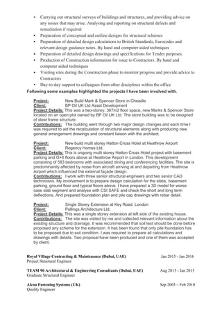  Carrying out structural surveys of buildings and structures, and providing advice on
any issues that may arise. Analysing and reporting on structural defects and
remediation if required
 Preparation of conceptual and outline designs for structural schemes
 Preparation of detailed design calculations to British Standards, Eurocodes and
relevant design guidance notes. By hand and computer aided techniques
 Preparation of detailed design drawings and specifications for Tender purposes.
 Production of Construction information for issue to Contractors. By hand and
computer aided techniques
 Visiting sites during the Construction phase to monitor progress and provide advice to
Contractors
 Day-to-day support to colleagues from other disciplines within the office
Following some examples highlighted the projects I have been involved with.
Project: New Build Mark & Spencer Store in Cheadle
Client: BP Oil UK Ltd Asset Development
Project Details: This was a two-storey, 367m2 floor space, new Marks & Spencer Store
located on an open plot owned by BP Oil UK Ltd. The store building was to be designed
of steel frame structure
Contributions: The building went through two major design changes and each time I
was required to aid the recalculation of structural elements along with producing new
general arrangement drawings and constant liaison with the architect.
Project: New build multi storey Hatton Cross Hotel at Heathrow Airport
Client: Regency Homes Ltd.
Project Details: This is ongoing multi storey Hatton Cross Hotel project with basement
parking and G+6 floors above at Heathrow Airport in London. This development
consisting of 583 bedrooms with associated dining and conferencing facilities. The site is
predominantly affected by noise from aircraft arriving at and departing from Heathrow
Airport which influenced the external façade design.
Contributions: I work with three senior structural engineers and two senior CAD
technicians. My involvement is to prepare design calculation for the slabs, basement
parking, ground floor and typical floors above. I have prepared a 3D model for worse
case slab segment and analyse with CSI SAFE and check the short and long term
deflections. And prepared foundation plan and pile cap drawings with rebar detail.
Project: Single Storey Extension at Key Road, London
Client: Pellings Architecture Ltd.
Project Details: This was a single storey extension at left side of the existing house.
Contributions: The site was visited by me and collected relevant information about the
existing structure and drainage. It was recommended that soil test should be done before
proposed any scheme for the extension. It has been found that only pile foundation has
to be proposed due to soil condition. I was required to prepare all calculations and
drawings with details. Two proposal have been produced and one of them was accepted
by client.
Royal Village Contracting & Maintenance (Dubai, UAE) Jan 2015 - Jan 2016
Project Structural Engineer
TEAM 90 Architectural & Engineering Consultants (Dubai, UAE) Aug 2013 - Jan 2015
Graduate Structural Engineer
Alcoa Fastening Systems (UK) Sep 2005 – Feb 2010
Quality Engineer
 