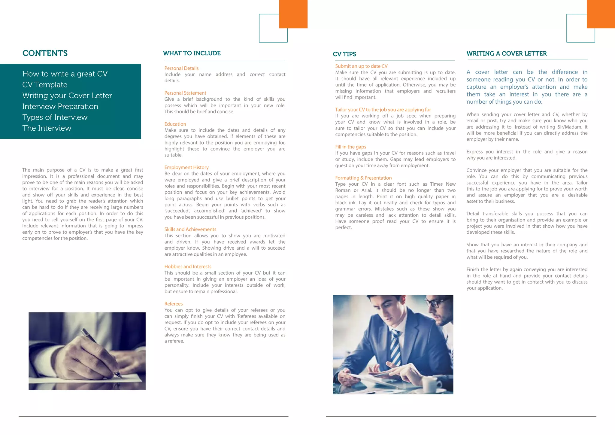 CV TIPS
Submit an up to date CV
Make sure the CV you are submitting is up to date.
It should have all relevant experience included up
until the time of application. Otherwise, you may be
missing information that employers and recruiters
will find important.
Tailor your CV to the job you are applying for
If you are working off a job spec when preparing
your CV and know what is involved in a role, be
sure to tailor your CV so that you can include your
competencies suitable to the position.
Fill in the gaps
If you have gaps in your CV for reasons such as travel
or study, include them. Gaps may lead employers to
question your time away from employment.
Formatting & Presentation
Type your CV in a clear font such as Times New
Roman or Arial. It should be no longer than two
pages in length. Print it on high quality paper in
black ink. Lay it out neatly and check for typos and
grammar errors. Mistakes such as these show you
may be careless and lack attention to detail skills.
Have someone proof read your CV to ensure it is
perfect.
WRITING A COVER LETTER
A cover letter can be the difference in
someone reading you CV or not. In order to
capture an employer’s attention and make
them take an interest in you there are a
number of things you can do.
When sending your cover letter and CV, whether by
email or post, try and make sure you know who you
are addressing it to. Instead of writing Sir/Madam, it
will be more beneficial if you can directly address the
employer by their name.
Express you interest in the role and give a reason
why you are interested.
Convince your employer that you are suitable for the
role. You can do this by communicating previous
successful experience you have in the area. Tailor
this to the job you are applying for to prove your worth
and assure an employer that you are a desirable
asset to their business.
Detail transferable skills you possess that you can
bring to their organisation and provide an example or
project you were involved in that show how you have
developed these skills.
Show that you have an interest in their company and
that you have researched the nature of the role and
what will be required of you.
Finish the letter by again conveying you are interested
in the role at hand and provide your contact details
should they want to get in contact with you to discuss
your application.
CONTENTS
How to write a great CV
CV Template
Writing your Cover Letter
Interview Preparation
Types of Interview
The Interview
Networking
The main purpose of a CV is to make a great first
impression. It is a professional document and may
prove to be one of the main reasons you will be asked
to interview for a position. It must be clear, concise
and show off your skills and experience in the best
light. You need to grab the reader’s attention which
can be hard to do if they are receiving large numbers
of applications for each position. In order to do this
you need to sell yourself on the first page of your CV.
Include relevant information that is going to impress
early on to prove to employer’s that you have the key
competencies for the position.
Personal Details
Include your name address and correct contact
details.
Personal Statement
Give a brief background to the kind of skills you
possess which will be important in your new role.
This should be brief and concise.
Education
Make sure to include the dates and details of any
degrees you have obtained. If elements of these are
highly relevant to the position you are employing for,
highlight these to convince the employer you are
suitable.
Employment History
Be clear on the dates of your employment, where you
were employed and give a brief description of your
roles and responsibilities. Begin with your most recent
position and focus on your key achievements. Avoid
long paragraphs and use bullet points to get your
point across. Begin your points with verbs such as
‘succeeded’, ‘accomplished’ and ‘achieved’ to show
you have been successful in previous positions.
Skills and Achievements
This section allows you to show you are motivated
and driven. If you have received awards let the
employer know. Showing drive and a will to succeed
are attractive qualities in an employee.
Hobbies and Interests
This should be a small section of your CV but it can
be important in giving an employer an idea of your
personality. Include your interests outside of work,
but ensure to remain professional.
Referees
You can opt to give details of your referees or you
can simply finish your CV with ‘Referees available on
request. If you do opt to include your referees on your
CV, ensure you have their correct contact details and
always make sure they know they are being used as
a referee.
WHAT TO INCLUDE
How to write a great CV
CV Template
Writing your Cover Letter
Interview Preparation
Types of Interview
The Interview
 