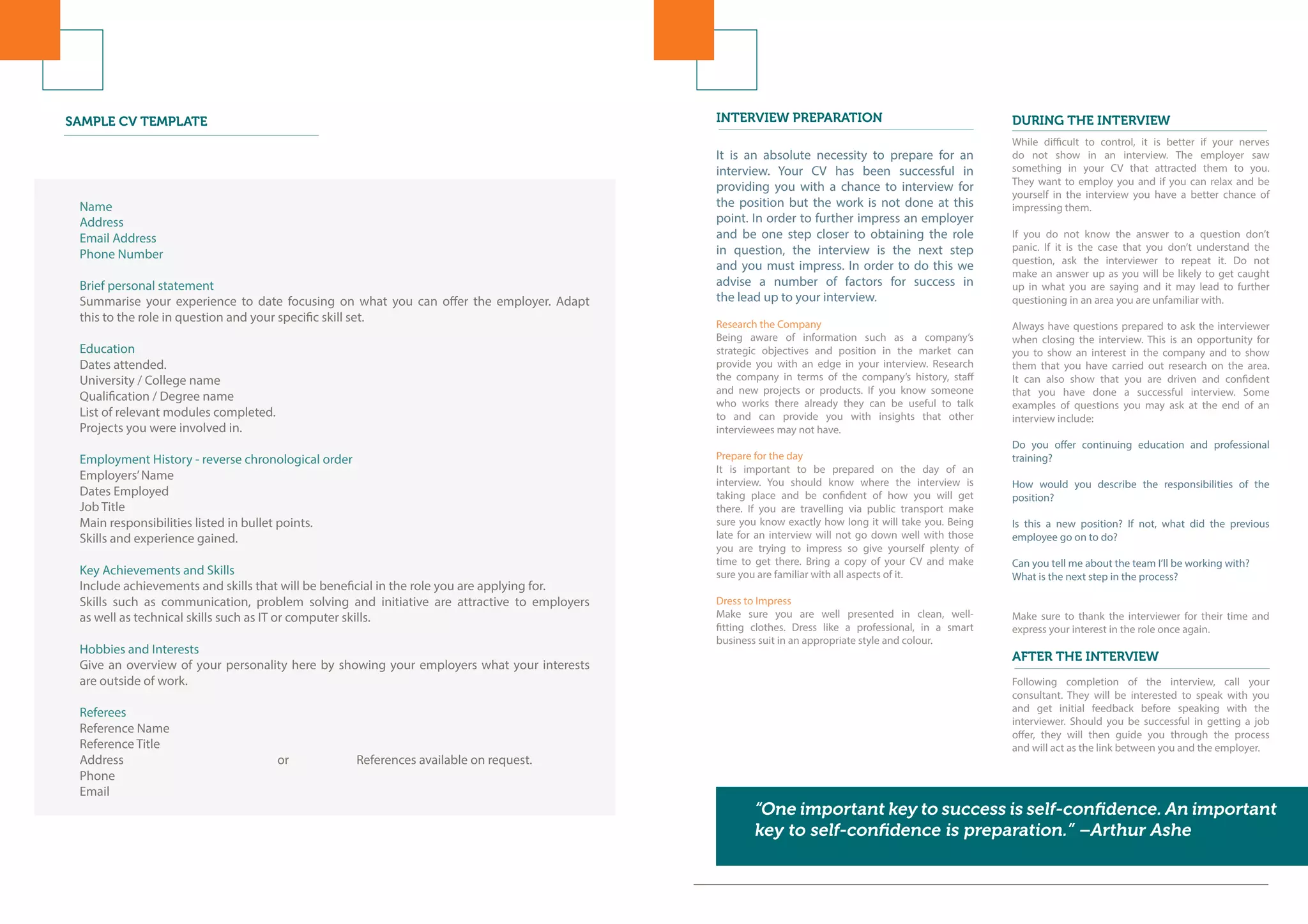Name
Address
Email Address
Phone Number
Brief personal statement
Summarise your experience to date focusing on what you can offer the employer. Adapt
this to the role in question and your specific skill set.
Education
Dates attended.
University / College name
Qualification / Degree name
List of relevant modules completed.
Projects you were involved in.
Employment History - reverse chronological order
Employers’Name
Dates Employed
Job Title
Main responsibilities listed in bullet points.
Skills and experience gained.
Key Achievements and Skills
Include achievements and skills that will be beneficial in the role you are applying for.
Skills such as communication, problem solving and initiative are attractive to employers
as well as technical skills such as IT or computer skills.
Hobbies and Interests
Give an overview of your personality here by showing your employers what your interests
are outside of work.
Referees
Reference Name
Reference Title
Address 				 or 		 References available on request.
Phone
Email
SAMPLE CV TEMPLATE INTERVIEW PREPARATION DURING THE INTERVIEW
It is an absolute necessity to prepare for an
interview. Your CV has been successful in
providing you with a chance to interview for
the position but the work is not done at this
point. In order to further impress an employer
and be one step closer to obtaining the role
in question, the interview is the next step
and you must impress. In order to do this we
advise a number of factors for success in
the lead up to your interview.
Research the Company
Being aware of information such as a company’s
strategic objectives and position in the market can
provide you with an edge in your interview. Research
the company in terms of the company’s history, staff
and new projects or products. If you know someone
who works there already they can be useful to talk
to and can provide you with insights that other
interviewees may not have.
Prepare for the day
It is important to be prepared on the day of an
interview. You should know where the interview is
taking place and be confident of how you will get
there. If you are travelling via public transport make
sure you know exactly how long it will take you. Being
late for an interview will not go down well with those
you are trying to impress so give yourself plenty of
time to get there. Bring a copy of your CV and make
sure you are familiar with all aspects of it.
Dress to Impress
Make sure you are well presented in clean, well-
fitting clothes. Dress like a professional, in a smart
business suit in an appropriate style and colour.
While difficult to control, it is better if your nerves
do not show in an interview. The employer saw
something in your CV that attracted them to you.
They want to employ you and if you can relax and be
yourself in the interview you have a better chance of
impressing them.
If you do not know the answer to a question don’t
panic. If it is the case that you don’t understand the
question, ask the interviewer to repeat it. Do not
make an answer up as you will be likely to get caught
up in what you are saying and it may lead to further
questioning in an area you are unfamiliar with.
Always have questions prepared to ask the interviewer
when closing the interview. This is an opportunity for
you to show an interest in the company and to show
them that you have carried out research on the area.
It can also show that you are driven and confident
that you have done a successful interview. Some
examples of questions you may ask at the end of an
interview include:
Do you offer continuing education and professional
training?
How would you describe the responsibilities of the
position?
Is this a new position? If not, what did the previous
employee go on to do?
Can you tell me about the team I’ll be working with?
What is the next step in the process?
Make sure to thank the interviewer for their time and
express your interest in the role once again.
Following completion of the interview, call your
consultant. They will be interested to speak with you
and get initial feedback before speaking with the
interviewer. Should you be successful in getting a job
offer, they will then guide you through the process
and will act as the link between you and the employer.
“One important key to success is self-confidence. An important
key to self-confidence is preparation.” –Arthur Ashe
AFTER THE INTERVIEW
 