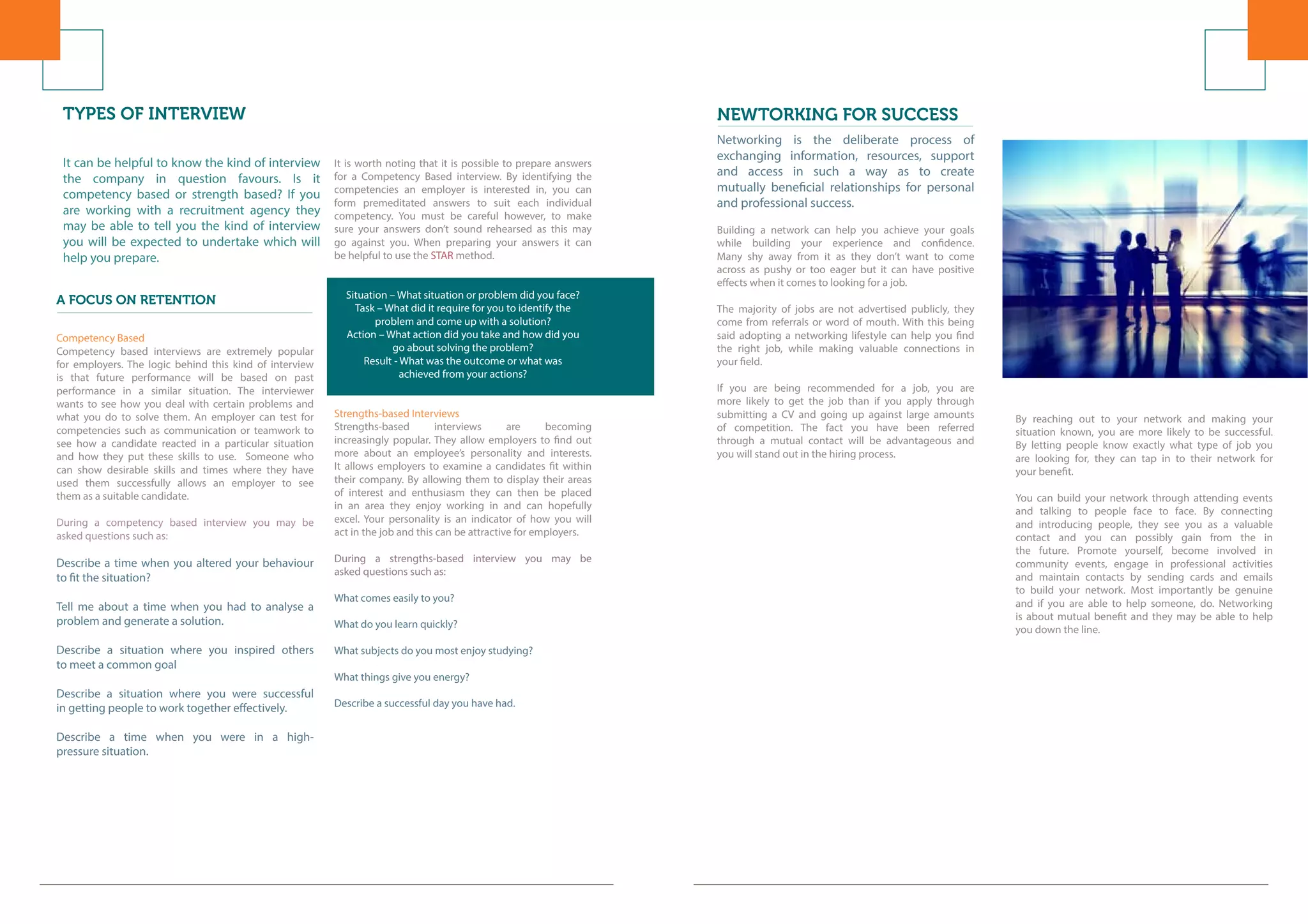 NEWTORKING FOR SUCCESS
Networking is the deliberate process of
exchanging information, resources, support
and access in such a way as to create
mutually beneficial relationships for personal
and professional success.
Building a network can help you achieve your goals
while building your experience and confidence.
Many shy away from it as they don’t want to come
across as pushy or too eager but it can have positive
effects when it comes to looking for a job.
The majority of jobs are not advertised publicly, they
come from referrals or word of mouth. With this being
said adopting a networking lifestyle can help you find
the right job, while making valuable connections in
your field.
If you are being recommended for a job, you are
more likely to get the job than if you apply through
submitting a CV and going up against large amounts
of competition. The fact you have been referred
through a mutual contact will be advantageous and
you will stand out in the hiring process.
By reaching out to your network and making your
situation known, you are more likely to be successful.
By letting people know exactly what type of job you
are looking for, they can tap in to their network for
your benefit.
You can build your network through attending events
and talking to people face to face. By connecting
and introducing people, they see you as a valuable
contact and you can possibly gain from the in
the future. Promote yourself, become involved in
community events, engage in professional activities
and maintain contacts by sending cards and emails
to build your network. Most importantly be genuine
and if you are able to help someone, do. Networking
is about mutual benefit and they may be able to help
you down the line.
TYPES OF INTERVIEW
A FOCUS ON RETENTION
It can be helpful to know the kind of interview
the company in question favours. Is it
competency based or strength based? If you
are working with a recruitment agency they
may be able to tell you the kind of interview
you will be expected to undertake which will
help you prepare.
Competency Based
Competency based interviews are extremely popular
for employers. The logic behind this kind of interview
is that future performance will be based on past
performance in a similar situation. The interviewer
wants to see how you deal with certain problems and
what you do to solve them. An employer can test for
competencies such as communication or teamwork to
see how a candidate reacted in a particular situation
and how they put these skills to use. Someone who
can show desirable skills and times where they have
used them successfully allows an employer to see
them as a suitable candidate.
During a competency based interview you may be
asked questions such as:
Describe a time when you altered your behaviour
to fit the situation?
Tell me about a time when you had to analyse a
problem and generate a solution.
Describe a situation where you inspired others
to meet a common goal
Describe a situation where you were successful
in getting people to work together effectively.
Describe a time when you were in a high-
pressure situation.
It is worth noting that it is possible to prepare answers
for a Competency Based interview. By identifying the
competencies an employer is interested in, you can
form premeditated answers to suit each individual
competency. You must be careful however, to make
sure your answers don’t sound rehearsed as this may
go against you. When preparing your answers it can
be helpful to use the STAR method.
Situation – What situation or problem did you face?
Task – What did it require for you to identify the
problem and come up with a solution?
Action – What action did you take and how did you
go about solving the problem?
Result - What was the outcome or what was
achieved from your actions?
Strengths-based Interviews
Strengths-based interviews are becoming
increasingly popular. They allow employers to find out
more about an employee’s personality and interests.
It allows employers to examine a candidates fit within
their company. By allowing them to display their areas
of interest and enthusiasm they can then be placed
in an area they enjoy working in and can hopefully
excel. Your personality is an indicator of how you will
act in the job and this can be attractive for employers.
During a strengths-based interview you may be
asked questions such as:
What comes easily to you?
What do you learn quickly?
What subjects do you most enjoy studying?
What things give you energy?
Describe a successful day you have had.
 