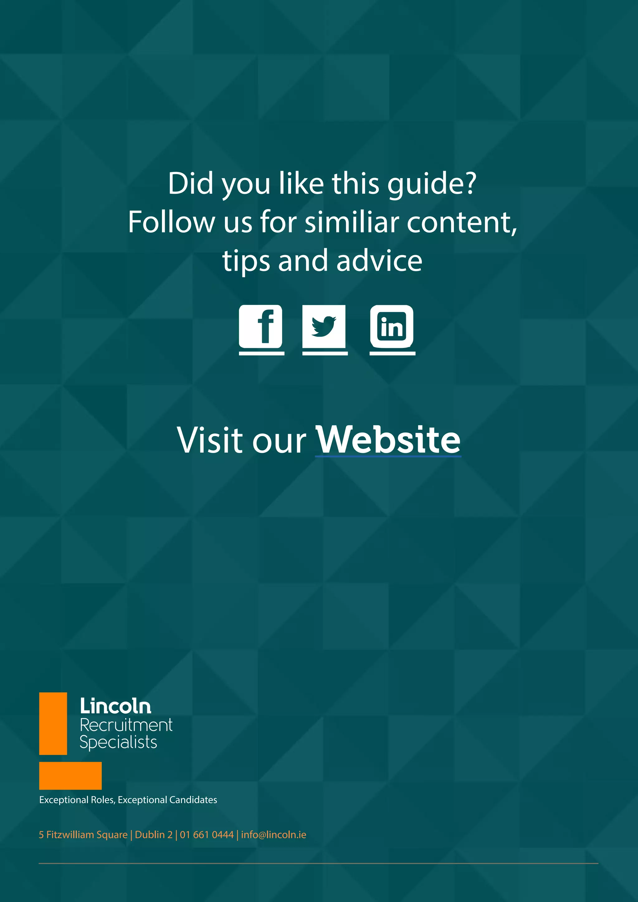 d e 1
Visit our Website
Exceptional Roles, Exceptional Candidates
5 Fitzwilliam Square | Dublin 2 | 01 661 0444 | info@lincoln.ie
Did you like this guide?
Follow us for similiar content,
tips and advice
 