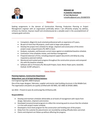 Objective
Seeking assignments in the domain of Construction Planning, Production Planning or Project
Management engineer with an organization preferably where I can efficiently employ my abilities,
enhance my interest, improve myself and simultaneously be a valuable asset in the accomplishment of
company goals and aims.
Summary
 Competent, diligent & result oriented professional with an experience of 5 years.
 Be part of more than 40 projects, small scale to large scale projects.
 Develop the project time schedule for design, shipment and construction of the entire
project scope using primavera P6, MSP or Excel.
 Analyzes, evaluates, and forecasts current status against an established baseline schedule.
 Contractors' time schedules review, and interface management.
 Prepared extension of time, including prepared support documents and delay by using
impacted as planned method.
 Monitored and tracked work progress throughout the construction process and compared
this with the baseline schedule.
 Software skill on Primavera P6, Microsoft Project, Excel, Word, Power point, AutoCAD,
Outlook & ERP software’s.
Career History
Planning Engineer, Construction Department
MabaniSteel, part of Al Rajhi Building Solutions
Civil Engineering/1001-2000 Employee
One of the major designer, fabricator, supplier and erector steel building structures in the Middle East.
The organization and plants are quality certified with ISO 9001, ISO 14001 & OHSAS 18001.
Jan 2016 – Present (2 years & continuing) Ras Al Khaima,UAE.
Responsibilities
 Develop and maintain schedules deliverables at all levels of management with inputs from
design, fabrication, shipment and erection.
 Developed recovery/revised programs to reflect the remaining work to ensure that the schedule
is in line with project master schedule.
 Developed a micro-level program for the construction and handing over of the project.
 Delay from the customer & subcontractor are recorded by sending officially letter and email.
 Claims and shipment are follow-up without affecting the progress.
IRSHAD.M
PLANNING ENGINEER
B-Tech Mechanical
irshad4cv@gmail.com, 0543807076
 
