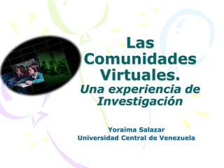Las
 Comunidades
   Virtuales.
Una experiencia de
  Investigación

        Yoraima Salazar
Universidad Central de Venezuela
 