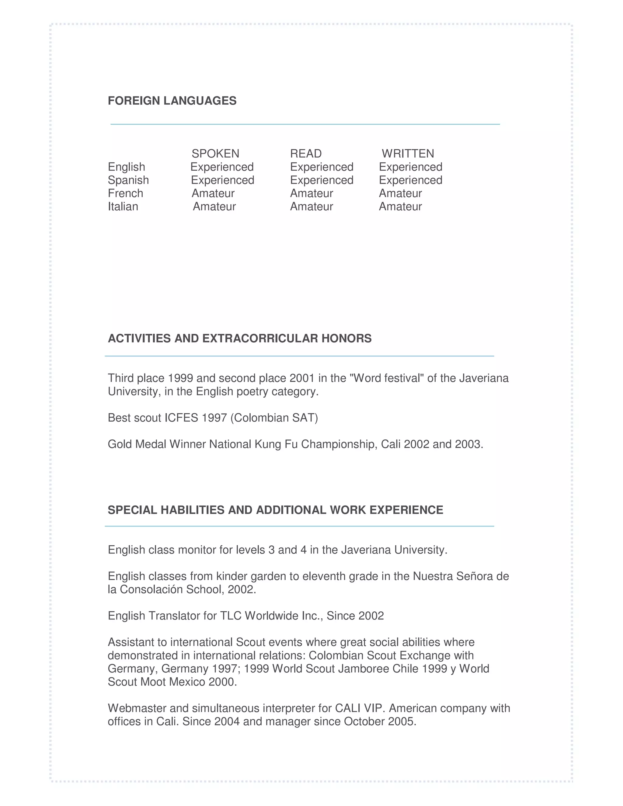 FOREIGN LANGUAGES

English
Spanish
French
Italian

SPOKEN
Experienced
Experienced
Amateur
Amateur

READ
Experienced
Experienced
Amateur
Amateur

WRITTEN
Experienced
Experienced
Amateur
Amateur

ACTIVITIES AND EXTRACORRICULAR HONORS
Third place 1999 and second place 2001 in the "Word festival" of the Javeriana
University, in the English poetry category.
Best scout ICFES 1997 (Colombian SAT)
Gold Medal Winner National Kung Fu Championship, Cali 2002 and 2003.

SPECIAL HABILITIES AND ADDITIONAL WORK EXPERIENCE
English class monitor for levels 3 and 4 in the Javeriana University.
English classes from kinder garden to eleventh grade in the Nuestra Señora de
la Consolación School, 2002.
English Translator for TLC Worldwide Inc., Since 2002
Assistant to international Scout events where great social abilities where
demonstrated in international relations: Colombian Scout Exchange with
Germany, Germany 1997; 1999 World Scout Jamboree Chile 1999 y World
Scout Moot Mexico 2000.
Webmaster and simultaneous interpreter for CALI VIP. American company with
offices in Cali. Since 2004 and manager since October 2005.

 