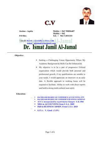 Jordan - Aqaba

Mobile: + 962 789856407
Mobile: + 962
Tel: + 962 3 2031333

P.O Box

Email: ismat_aljamal@yahoo.com
ismat_aljamal@hotmail.com

Objective:


Seeking a Challenging Career Opportunity Where My
Academic Background & Skills Can Be Enhanced &.



My objective is to be a part of progressive Utilized
organization which would provide both personal and
professional growth, if my qualifications are suitable to
your needs, I would appreciate an interview at an early
date. A flexible approach to working hours will be
required to facilitate. Ability to work with direct reports
and build a strong multi-cultural team spirit.

Education:








BACHELOR DEGREE OF COMMERCE/ACCOUNTING 1979
BACHELOR DEGREE OF COMMERCE/BUSINESS ADMIN.83
ACCA incorporated by royal Charter Glasgow –U.K 1984

MBA in ACCOUNTING from U.S.A. 2009
PhD in BUSINESS ADMIN. From U.S.A 2010
G.P.A : V. Good ( 3.19 )

Page 1 of 6

 