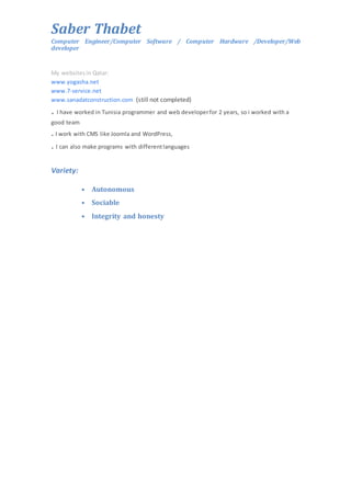 Saber Thabet 
Computer Engineer/Computer Software / Computer Hardware /Developer/Web 
developer 
My websites in Qatar: 
www.yogasha.net 
www.7-service.net 
www.sanadatconstruction.com (still not completed) 
. I have worked in Tunisia programmer and web developer for 2 years, so i worked with a 
good team 
. I work with CMS like Joomla and WordPress, 
. I can also make programs with different languages 
Variety: 
• Autonomous 
• Sociable 
• Integrity and honesty 
