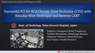 Successful PCI for RCA Chronic Total Occlusion (CTO) with
Knuckle Wire Technique and Reverse CART
Dept. of Cardiology, Tokyo General Hospital, Japan
Yukihiro Yamaguchi, Reiko Tsukahara,
Toshiya Muramatsu, Masatsugu Nakano,
Hideyuki Takimura, Mami Kawano,
Emi Tajima, Yosuke Komatsu
Cardiovascular Intervention and Therapeutics 2020
 