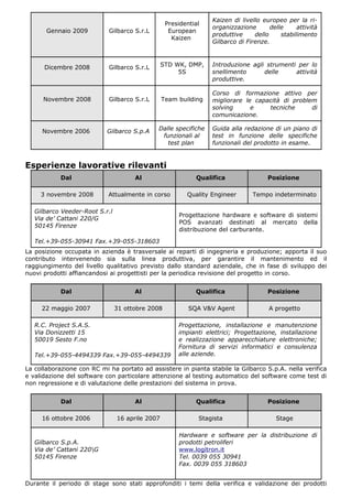 Kaizen di livello europeo per la ri-
                                                  Presidential
                                                                 organizzazione       delle     attività
       Gennaio 2009         Gilbarco S.r.L         European
                                                                 produttive     dello     stabilimento
                                                    Kaizen
                                                                 Gilbarco di Firenze.



      Dicembre 2008         Gilbarco S.r.L       STD WK, DMP,    Introduzione agli strumenti per lo
                                                      5S         snellimento      delle     attività
                                                                 produttive.

                                                                 Corso di formazione attivo per
      Novembre 2008         Gilbarco S.r.L       Team building   migliorare le capacità di problem
                                                                 solving      e    tecniche      di
                                                                 comunicazione.

     Novembre 2006         Gilbarco S.p.A    Dalle specifiche    Guida alla redazione di un piano di
                                              funzionali al      test in funzione delle specifiche
                                                test plan        funzionali del prodotto in esame.


Esperienze lavorative rilevanti
            Dal                       Al                    Qualifica                Posizione

     3 novembre 2008        Attualmente in corso         Quality Engineer       Tempo indeterminato

   Gilbarco Veeder-Root S.r.l
                                                      Progettazione hardware e software di sistemi
   Via de’ Cattani 220/G
                                                      POS avanzati destinati al mercato della
   50145 Firenze
                                                      distribuzione del carburante.

   Tel.+39-055-30941 Fax.+39-055-318603
La posizione occupata in azienda è trasversale ai reparti di ingegneria e produzione; apporta il suo
contributo intervenendo sia sulla linea produttiva, per garantire il mantenimento ed il
raggiungimento del livello qualitativo previsto dallo standard aziendale, che in fase di sviluppo dei
nuovi prodotti affiancandosi ai progettisti per la periodica revisione del progetto in corso.


            Dal                       Al                    Qualifica                Posizione

     22 maggio 2007             31 ottobre 2008           SQA V&V Agent               A progetto

   R.C. Project S.A.S.                                Progettazione, installazione e manutenzione
   Via Donizzetti 15                                  impianti elettrici; Progettazione, installazione
   50019 Sesto F.no                                   e realizzazione apparecchiature elettroniche;
                                                      Fornitura di servizi informatici e consulenza
   Tel.+39-055-4494339 Fax.+39-055-4494339            alle aziende.

La collaborazione con RC mi ha portato ad assistere in pianta stabile la Gilbarco S.p.A. nella verifica
e validazione del software con particolare attenzione al testing automatico del software come test di
non regressione e di valutazione delle prestazioni del sistema in prova.


            Dal                       Al                    Qualifica                Posizione

     16 ottobre 2006            16 aprile 2007               Stagista                   Stage

                                                      Hardware e software per la distribuzione di
   Gilbarco S.p.A.                                    prodotti petroliferi
   Via de’ Cattani 220G                              www.logitron.it
   50145 Firenze                                      Tel. 0039 055 30941
                                                      Fax. 0039 055 318603


Durante il periodo di stage sono stati approfonditi i temi della verifica e validazione dei prodotti
 