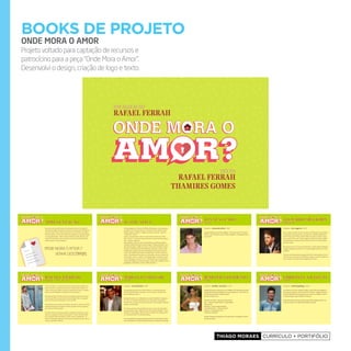 Thiago Moraes currículo + portifólio
books de projeto
ONDE MORA O AMOR
Projeto voltado para captação de recursos e
patrocícino para a peça “Onde Mora o Amor”.
Desenvolvi o design, criação de logo e texto.
IdealIzação
Rafael feRRah
texto
Rafael feRRah
thamIRes gomes
aPresentação
de William Shakespeare, a peça
e grande autor e uma de suas
Algumas citações e conflitos do
Onde Mora o Amor?”.
ca e muito humor vão fazer de
novo sucesso de todos os teatros
s chegando!
a narrativa diferente, envolvendo
ela mais uma personagem. O
de personagem, o público será
no final da trama. A peça
Vale a pena conferir os
redo de Rafael Ferrah
também assina junto com
de roteiro é inusitada para uma
nenhum momento perde a leveza
e ritmados, é possível ver
Contrapondo com curvas
m cada personagem, a peça oferece
Onde Mora o Amor?” Venha
Essa não é mais uma história comum de quatro jovens na faculdade. É
uma história repleta de segredos e mentiras. Até que ponto vale fingir ser
quem você não é? Mas seja por qual motivo for, todo mundo tem algo a
esconder. Medos e receios num mundo de aparências, em qualquer idade
ou em qualquer lugar... Tudo é sempre assim! Luísa, Edu, Renato e Caio
estão nessa montanha russa de emoções. Jovens cheios de hormônios,
sonhos, paixões e muitos segredos.
Onde Mora o Amor ?
venhA descObrir!
justicativa
Em homenagem aos 450 anos de William Shakespeare, a peça apresenta
ao público “teen” este grande autor e uma de suas mais famosas obras:
Hamlet. Algumas citações e conflitos do clássico costuram a trama de
“Onde Mora o Amor?”.
Cultura, entretenimento, música e muito humor vão fazer de “Onde
Mora o Amor?” o mais novo sucesso de todos os teatros do Brasil. Aguar-
dem... Estamos chegando!
A peça também conta com uma narrativa diferente, envolvendo a plateia
na história, fazendo dela mais uma personagem. O diferencial porém, é que
além de personagem, o público será autor e terá o poder de decisão no final
da trama. A peça oferece dois finais diferentes. Vale a pena conferir os dois!
A idealização e proposta de enredo de Rafael Ferrah enriqueceu muito
o texto, que também assina junto com Thamires S. Gomes. A estrura de
roteiro é inusitada para uma peça com este público, mas em nenhum mo-
mento perde a leveza e o humor. Com diálogos ágeis e ritmados, é possí-
vel ver claramente o universo “teen”. Contrapondo com curvas dramáti-
cas bem desenhadas em cada personagem, a peça oferece reflexões e boas
gargalhadas. “Onde Mora o Amor?” Venha descobrir!
raFael Ferrah
Produção e texto
Carioca e criativo, e com quase dez anos de carreira como produtor cul-
tural e de eventos, e quinze anos como ator, Rafa Ferrah se destaca no
cenário carioca por produzir e atuar em espetáculos de teatro e, realizar
festas e eventos badalados e disputados no meio artístico.
Formado pela CAL (Casa das Artes de Laranjeiras), Rafa Ferrah estreou
no teatro em 1999, no espetáculo “Aurora da Minha Vida”, em seguida
atuou em “Retratos da Juventude” no ano de 2006.
Sua trajetória como produtor de cultural e de eventos, começou em 2007,
quando apresentava um programa online, que falava sobre a programa-
ção noturna do Rio de Janeiro.
Em 2008, volta ao teatro para estrelar o espetáculo “Arcamann”, e neste
mesmo ano integrou o elencou do programa “TV Xuxa” da Rede Globo
por sete meses, além de produziu o evento “Arte em Andamento”, no
bairro do Flamengo, propondo uma mistura de esquetes teatrais, música,
cinema e exposições culturais.
leonardoMiGGiorin
diretor
Instagram :: @leo_miggiorin | 63.7k
Ator e cantor, formado em artes cênicas em Curitiba estrea nacionalmen-
te como diretor nste espetáculo. Leonardo tem trabalhos significativos
em TV e teatro. Em TV fez na Rede Globo as novelas e seriados: Insen-
sato coração, Viver a vida, Cobras e lagartos, Senhora do destino, Mulhe-
res Apaixonadas, Presença de Anita, Toma lá da cá, Som e fúria, Malha-
ção entre outros.
No cinema atuou em: O casamento de Romeu e Julieta, Nelson Ninguém,
Colegas, paisagem de meninos, O.D. overdose digital, Rinha entre outros
trabalhos.
No teatro fez: Memórias de um gigolô, Peter Pan- todos podemos voar, A
rainha da neve-O musical, A princesinha, Lampião e Lancelot, Perdoa-me
por me traíres, Toda nudez será Castigada entre outras.
Marcello Melojr
ator
Instagram :: @marcellomelojr | 602k
Formado pelo grupo de teatro “Nós do Morro”, do qual faz parte des-
de 1997, Marcello Melo Jr também é cantor, músico e compositor da
banda “Melanina Carioca”.
Atualmente está no ar na Rede Globo na novela “Babilônia” interpretan-
do “Ivan”, um, professor de slackline, bem humorado e homossexual .
Em 2014 foi o vencedor da Dança dos Famosos, do Domingão do Faustão
também na Rede Globo.
No cinema, participou das produções de maior sucesso da retomada do
cinema brasileiro como “Cidade de Deus” de Fernando Meirelles, “Tropa
de Elite” de José Padilha, “Meu Nome Não É Johnny” de Guilherme Fiu-
za, e “Última Parada 174” de Bruno Barreto.
Emteatroparticipoudeinúmerasmontagensdo Grupo“NósdoMorro”,dentre
elascomdestaqueem“OsDoisCavaleirosdeVerona”comdireçãode GutiFraga.
jeniFFernasciMento
atriz
Instagram :: @jeniffer_nascimento | 1,1M
JenniferNascimentosedestacouemseustrabalhosnaTV.Participoudenovelas
naRedeGlobodentreelas:MalhaçãocomoapersonagemSol, “Tomaládacá”e
naFOX“9mmSãoPaulo:OCalibredajustiça”.
Emteatrosedestacouem:
“NewYork,NewYork”-direçãodeJoséPossiNeto 
Hair”–direçãodeCharlesMoellereClaudioBotelho
“MammaMia”
HairSpary–direçãodeMiguelFalabella
“CasteloRá-Tim-Bum–OndeestáoNino?”
“PeterPan–TodosPodemosVoar”
“CadêoRisodoPalhaço?”
Tambem ParticipoudoRealityShow“CasadeEstrelas”,doMultishow,ondefoi
umadasvencedoras.
christian villeGas
ator
Instagram :: @christiangvillegas | 33,3k
Ocatarinense,de27anos,tambémémodeloecantor.Entreseustrabalhosno
palcoestá,porexemplo,omusical “TudoPorUmPopstar”,adaptadodolivroda
escritora ThalitaRebouças. Logodepoisatuounasérie“Ascanalhas”noGNTe
nocinemaintegrouoelencodofilme“Oconcurso”.
AtualmenteintegraoelencodanoveladaRedeGlobo“VerdadesSecretas”ele
viveráumromancecomafilhadeAlex(RodrigoLombardi). 
jonatas Faro
ator
Instagram :: @jonatasfarooficial | 185k
Jonatasfoidestaquenasnovelas“Malhação”,“InsensatoCoração”e“Cheiasde
Charme”,efoiovencedordoquadro“ArtistaCompletão“,noDomingãodoFaus-
tão,em2014.
 