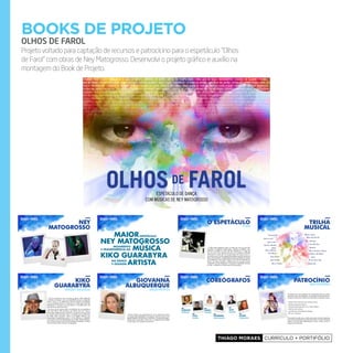 Thiago Moraes currículo + portifólio
books de projeto
OLHOS DE FAROL
Projeto voltado para captação de recursos e patrocícino para o espetáculo “Olhos
de Farol” com obras de Ney Matogrosso. Desenvolvi o projeto gráfico e auxílio na
montagem do Book de Projeto.
espetáculo de dança
com músicas de ney matogrosso
Ney
matogrosso
NEY MATOGROSSO
kikO GuARAbYRA
ESPETÁCuLOMAiOR
E TRANSPARÊNCiA NA
MOViMENTO
MÚSiCA
E OuSAdiA
NA dANÇA
ARTiSTA
kiko
guarabyra
DIrEção E IDEAlIzAção
Kiko é um bailarino nato e carioca da gema, melhor definindo
um bailarino da gema, pois sua versatilidade começou a despontar
ainda criança e já adolescente deixava plateias boquiabertas
com sua perfeição técnica e virtuosismo. Foi nesta época que Ney
Matogrosso se encantou com este artista e o convidou para uma
série de shows pelo Brasil afora.
Na busca de seu próprio estilo e da definição da sua preferência
pelo Jazz Dance, Kiko aprimorou seu talento nato com muitos e
renomados professores do circuito Brasil – sua dança o levou ao redor
do mundo, tendo lecionado aulas e workshops para profissionais
em Milão, Itália, Estocolmo, Suécia e Los Angeles. Realizou uma
apresentação especialíssima para o rei do Marrocos e trabalhou
com mestres como Otis Salid (Smokey Joe’s Café), Claude Thompson
(A Cor Púrpura), Dennon Rawles (Os Embalos de Sábado à Noite) e
Scott Grossman (Miss Universe Coreographer).
trilha
musical
América do Sul
Babalú
Deixa Menina
Estava Escrito
Objeto de Amor
Veja Bem, Meu Bem
Nada Por Mim
Folia do Matagal
Rosa de Iroshima
Intrumental Ney
Rua da Passagem (Trânsito)
O Mundo é Um Moinho
O Vira
Bandoleiro
Almanaque
Mesmo Que Seja Eu
Miséria no Japão
O Tempo Não Para
Pro Dia Nascer Feliz
Partido Alto
gioVaNNa
albuQuerQue
DIrEção ArtístIcA
Diretora Artística com experiência em vários espetáculos teatrais
e musicais tendo trabalhado com diretores, autores e atores como
Miguel Falabella, Flávio Marinho, Wolf Maia, Oswaldo Montenegro,
Claudia Raia, Daniel Filho, dentre outro, complementando também
sua formação como bailarina profissional.
coreógrafos
CARLOTA
PORTELLA
MARLY
TAVARES
CAiO
NUNES
ALEX
NEORAL
HENRiQuE
RODOVALHO
ELiANE
CARVALHO
O enfoque da nossa assessoria de comunicação será em cultura,
educação, lazer, personalidades, curiosidades comportamentos etc.
O desenvolvimento do trabalho será realizado da seguinte maneira:
» Notas e fotos exclusivas para colunas sociais;
» Revistas semanais/mensais;
» Programas Especiais para TV a Cabo e Aberta;
» Sites de arte e cultura;
» Convites para formadores de opinião;
» RP com a imprensa.
É importante ressaltar que os artistas do projeto e direção despertam
uma mídia espontânea de grande volume tanto por parte do grande
publico como da mídia especializada: criticas, revistas, jornais e
programas de televisão.
patrocíNio
míDIA EspontânEA
o espetáculo
A IDEIA
A ideia deste espetáculo surgiu ao longo dos anos em que Kiko
Guarabyra, coreógrafo e diretor geral, conheceu e trabalhou como
bailarino convidado nos shows de Ney Matogrosso, no auge dos
seus 16 anos e veio presente até hoje, com a sempre e renovada
admiração ao artista que virou amigo destes 30 e poucos anos, e,
que merecia que a sua discografia fosse também traduzida através da
dança, de movimentos coreografados tão bem explorados por ele em
seus espetáculos e que agora surgem como forma de expressão da
dança, em meio às canções, a essência dos anos em que conviveu
na estrada com Ney Matogrosso, a irreverência, qualidade intrínseca
do Ney, o ineditismo e a poesia que lhe são peculiares.
 