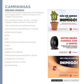 Thiago Moraes currículo + portifólio
campanhas
DROGARIA VENANCIO
Criação de uma Campanha Especial da Luta Contra Dengue
para a Drogaria Venancio - Rede de Farmácias com 37
unidades no Rio de Janeiro.
Para a campanha foi criado - por mim - o conceito,
linguagem, redação publicitária e direção de arte.
Todo o material teve seu desdobramento para:
Anúncio Lâmina O Globo (28 largura x 5,5 altura)
Página Encarte Drogaria
PDVs
Site
Mídias Sociais e interna (Sede Administrativa)
Flyers
Gargaleira
Wobbler (15cm diâmetro)
Testeira da ilha promocional (29,8cm x 26,5cm)
Template para TV Venancio
Cartazes A3 (29,7cm x 42cm)
E-mail Marketing
 