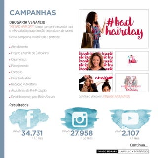 Thiago Moraes currículo + portifólio
campanhas
DROGARIA VENANCIO
“Xô Bad Hair Day” foi uma campanha especial para
o mês voltado para promoção de produtos de cabelo.
Nessa campanha realizei toda a parte de:
Atendimento
Projeto e Venda de Campanha
Orçamentos
Planejamento
Conceito
Direção de Arte
Redação Publicitária
Assistência de Pré-Produção
Desdobramento para Mídias Sociais
Resultados
Confira o vídeo em: http://bit.ly/26b2NZ8
Continua...
162 likes 77 likes110 likes
34.731views
27.958views
2.107views
 