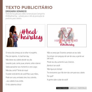 Thiago Moraes currículo + portifólio
O nosso dia começa ao se olhar no espelho.
Mas de repente... ih, bad hair day.
Não deixe seu cabelo decidir seu dia.
Levante, pule, cante, puxe, amarre, solte e dance.
Saiba aproveitar seu momento e vire o jogo.
Não deu certo? Tente de novo!
O poder está dentro de você! Nas suas mãos...
Pode ser ruivo, enrolado, loiro, liso, colorido...
...seu cabelo é seu estilo.
E nós sabemos disso!
Não se preocupe. Estamos sempre ao seu lado.
Se estiver com preguiça de sair de casa, a gente vai
até você.
Mude seu dia, aumente suas chances.
Bonito é ser você!
Não ligue pro tempo!
Te mostramos que não tem dia ruim para seu cabelo
Por quê?
A gente sabe cuidar de você!
texto publicitário
DROGARIA VENANCIO
Texto de locução para vídeo-comercial para Campanha
#XôBadHairDay - voltado para o mês de promoção de
produtos para cabelos.
 