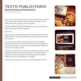 Thiago Moraes currículo + portifólio
Quem nunca colecionou figurinhas quando criança? Ganhar um álbum
vazio e passar dias em busca de figurinhas até completá-lo trazia
vários sentimentos: alegria, euforia e realização.
A Brainstorming Entretenimento não perde esse espírito de
alegria, de frescor e de encantamento.
Crescemos!
Agora, colecionamos histórias que vão formando o álbum de nossas
vidas. Neste ano de 2014 compartilhamos com você mais um álbum
de conquistas.
O sucesso de cada projeto alimenta nossa busca por inovação e
constante aprimoramento. Com compromisso e ideias inovadoras nos
posicionamos sempre um passo à frente, objetivando ser referência
nacional em soluções culturais.
A Brainstorming Entretenimento tem a missão de surpreender, gerar
experiências diferenciadas por meio da arte e do entretenimento,
através de soluções completas e eficazes para todos os públicos:
empresas, parceiros, colaboradores e sociedade.
Vamos juntos colecionar e construir mais uma história de sucesso!
texto publicitário
BRAINSTORMING ENTRETENIMENTO
Texto para Agenda Anual.
 