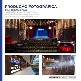 Thiago Moraes currículo + portifólio
THEATRO NET SÃO PAULO
Produção de fotos do espaço do Theatro Net SP, em
parceria com a Studio Prime, para uso da Assessoria de
Imprensa e departamento comercial para sua estreia.
produção fotográfica
 