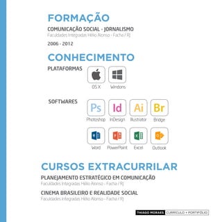 Thiago Moraes currículo + portifólio
formação
cursos extracurrilar
conhecimento
COMUNICAÇÃO SOCIAL - JORNALISMO
Faculdades Integradas Hélio Alonso - Facha / RJ
2006 - 2012
PLANEJAMENTO ESTRATÉGICO EM COMUNICAÇÃO
Faculdades Integradas Hélio Alonso - Facha / RJ
CINEMA BRASILEIRO E REALIDADE SOCIAL
Faculdades Integradas Hélio Alonso - Facha / RJ
Plataformas
softwares
OS X Windons
Photoshop InDesign Illustrator Bridge
Word PowerPoint Excel Outlook
 