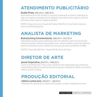 Thiago Moraes currículo + portifólio
atendimento publicitário
analista de marketing
Diretor de Arte
produção editorial
Studio Prime, NOV.2014 - ABR.2016
Gerenciamento de contas; briefings e cronograma; elaboração de projetos; elaboração de
ações de marketing e planejamento de divulgação para redes sociais; proposta comercial;
roteiro para vídeos; repórter; redação publicitária.
CONTAS: Drogaria Venancio; Drogaria Del Pueblo; Metrô Rio; Oi Casa Grande; Imperator -
Centro Cultural João Nogueira
Brainstorming Entretenimento, ABR.2013 - OUT.2014
Elaboração de projetos; peças publicitárias; ações de marketing e plano de comunicação;
proposta de vendas coletivas; programação visual; roteiro de vídeos; contato com imprensa;
repórter; produção de evento; assistente de assessoria de imprensa; Relatório de Mídia.
CONTAS: Theatro Net São Paulo; Theatro Net Rio; Peças de Teatro
Jornal Corporativo, JAN.2012 - MAR.2013
Gestor de conteúdo web e redes sociais; revisão de texto; diagramação; peça publicitária;
projeto gráfico; ações de marketing; book de prospecção e captação de cliente; arte finalista;
follown-up (CPD x Gráfica).
Editora Lumen Juris, AGO.2011 - JAN.2012
Elaboração de capas de livros; tratamento de imagens; revisão e elaboração de textos.
 