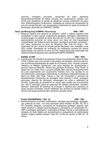 (sísmica), sondagem percussão, campanhas de trado, sedimento
       decorrente/concentrado de batéia. Acordos com superficiários, contatos com
       UFOP para assistência no estudo da seqüência "vulcano sedimentar" do grupo
       Dom Silvério/Arqueano Proterozóico. Instalação de sistema de recuperação do
       ouro em circuito fechado, com recuperação e tratamento do rejeito em bacias de
       decantação. Reuniões com DNPM/3º. Dst/MG.

Saint. Joe Mining Corp /COMIPA / Fluor Group                        1986 – 1987
       Pesquisa regional com abertura de acessos / trilhas e malhas regulares para
       amostragem a trado manual, mapeamento geológico, perfilagem radiométricas/
       contador geiger e a seleção de áreas alvo para Sn, W, Mo e Au. Implantação de
       acampamentos pioneiros em áreas alvos, com base em foto interpretação
       Landsat/Radar nas frentes de lavra aluvionar; sondagem percussão, trincheiras –
       com base operacional na mina do Mocambo, São Felix do Xingú / PA.
       Supervisão do lab. mineral do projeto grande Mocambo, com avaliação visual
       %Sn contido. Descoberta de ocorrência de molibdenita primária em placas
       disseminadas nos granitos da serra do Frito. Responsável pela elaboração dos
       relatórios finais de pesquisa para cassiterita/COMIPA/ DNPM/PA.

      SANDEL & CMP:                                                     1983 - 1985
      Coordenação dos trabalhos de pesquisa mineral no acampamento Rosa de Maio
      / Porto Tropical, para ouro primário e secundário nos aluviões, colúvios e elúvios,
      nas ocorrências abandonadas da região do rio Parauari, Pacu, Urubadi, Carauari,
      Abacaxis, rio Madeira (Amazonas), com apoio logístico em Jacareacanga e
      garimpo Rosa de Maio/AM. Vistoria aos garimpos (Criminoso, Praia Rosa) na
      região dos rios Teles Pires e Juruena (Estado Mato Grosso).Acompanhamento
      de Lavra experimental com equipamento Knelson Com, nos aluviões do rio
      Vermelho/Goiás. Amostragens sistemáticas na seqüência metassedimentares do
      Morro do Avião, Boa Vista, Taquari e Baú em Uruaçu/GO e garimpos de
      Niquelandia/GO. Campanhas de sondagem trado profundo (>10m), sondagem
      percussão, abertura de trincheiras, amostragem de rocha e sedimento de
      corrente. Supervisão do laboratório de campo para análise dos concentrados
      (Au: Gr/m³), descrição poços de pesquisas em tabelas (overburden, cascalho,
      bedrock), elaboração de planilhas de produção e logística para gerenciar as
      várias equipes envolvidas. Estudo detalhado das aluviões do Igarapé Caititu e
      Ciúmes com poços profundos até o bedrock e cascalho basal.



      Projeto RADAMBRASIL / VOL. 32:                                1980 - 1983
      Reconhecimento e inventário multitemático - geologia, geomorfologia, vegetação,
      uso potencial do solo - em área abrangida pelos Estados de MG, RJ, ES e
      SP. Inventário integrado, consistindo no mapeamento geológico regional, com
      coleta amostras e estudos geocronológicos e petrológicos em cooperação IG /
      USP e perfilagem pedológica / cooperação Embrapa. Estudo e interpretação de
      mosaicos de radar obtidos por sensoriamento e imageamento de visada lateral
      (SLAR), imagem satélite Landsat, Folha SF. 23 Rio de Janeiro e folha SF. 24
      Vitória.




                                                                                       6
 