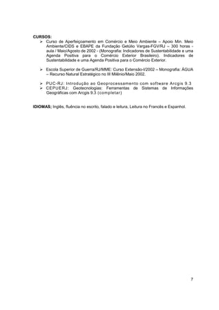 CURSOS:
     Curso de Aperfeiçoamento em Comércio e Meio Ambiente – Apoio Min. Meio
     Ambiente/CIDS e EBAPE da Fundação Getúlio Vargas-FGV/RJ – 300 horas -
     aula / Maio/Agosto de 2002 - (Monografia: Indicadores de Sustentabilidade e uma
     Agenda Positiva para o Comércio Exterior Brasileiro). Indicadores de
     Sustentabilidade e uma Agenda Positiva para o Comércio Exterior.

       Escola Superior de Guerra/RJ/MME: Curso Extensão-I/2002 – Monografia: ÁGUA
       – Recurso Natural Estratégico no III Milênio/Maio 2002.

       PUC-RJ: Introdução ao Geoprocessamento com sof tware Arcgis 9.3
       CEPUERJ: Geotecnologias: Ferramentas de Sistemas de Informações
       Geográficas com Arcgis 9.3 (completar)


IDIOMAS; Inglês, fluência no escrito, falado e leitura, Leitura no Francês e Espanhol.




                                                                                         7
 
