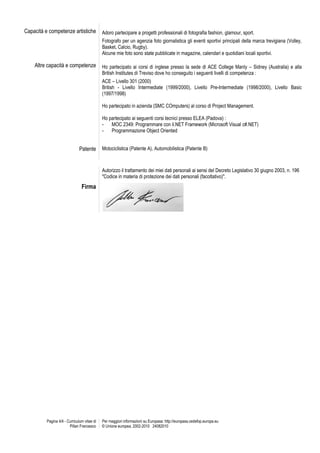 Pagina 4/4 - Curriculum vitae di 
Pillan Francesco 
Per maggiori informazioni su Europass: http://europass.cedefop.europa.eu 
© Unione europea, 2002-2010 24082010 
Capacità e competenze artistiche 
Adoro partecipare a progetti professionali di fotografia fashion, glamour, sport. 
Fotografo per un agenzia foto giornalistica gli eventi sportivi principali della marca trevigiana (Volley, Basket, Calcio, Rugby). 
Alcune mie foto sono state pubblicate in magazine, calendari e quotidiani locali sportivi. 
Altre capacità e competenze 
Ho partecipato ai corsi di inglese presso la sede di ACE College Manly – Sidney (Australia) e alla British Institutes di Treviso dove ho conseguito i seguenti livelli di competenza : 
ACE – Livello 301 (2000) 
British - Livello Intermediate (1999/2000), Livello Pre-Intermediate (1998/2000), Livello Basic (1997/1998) 
Ho partecipato in azienda (SMC COmputers) al corso di Project Management. 
Ho partecipato ai seguenti corsi tecnici presso ELEA (Padova) : 
- MOC 2349: Programmare con il.NET Framework (Microsoft Visual c#.NET) 
- Programmazione Object Oriented 
Patente 
Motociclistica (Patente A), Automobilistica (Patente B) 
Autorizzo il trattamento dei miei dati personali ai sensi del Decreto Legislativo 30 giugno 2003, n. 196 "Codice in materia di protezione dei dati personali (facoltativo)". 
Firma 
