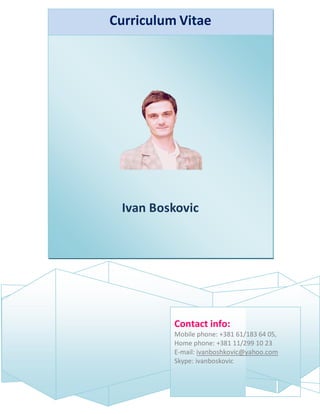 Curriculum Vitae
Ivan Boskovic
Contact info:
Mobile phone: +381 61/183 64 05,
Home phone: +381 11/299 10 23
E-mail: ivanboshkovic@yahoo.com
Skype: ivanboskovic
 