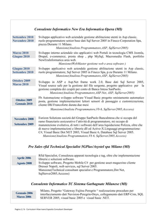 Consulente Informatico New Era Informatica Opera (MI)

Settembre 2010              Sviluppo applicativo web aziendale gestione abilitazione utenti in Asp classic,
Novembre 2010               ruolo programmatore senior base dati Sql Server 2005 in Fineco Corporation Spa,
                            piazza Durante 11 Milano.
                                         Mansione(Analista Programmatore,ASP, SqlServer2005)
Marzo 2010                  Sviluppo interno aziendale sito applicativi web Portali in tecnologia CMS Joomla,
Giugno 2010                 Drupal, e-commerce, presta shop , php MySql, Macromedia Flash, portfolio
                            NewEraInformatica area web.
                                           Mansione(WebMaster gestione web e area software )
Giugno 2010                 Sviluppo applicativo web aziendale gestione abilitazione utenti in Asp classic,
Settembre 2010              ruolo programmatore, Sql Server 2005 in Fineco Spa, p.za Durante 11 Milano.
                                         Mansione(Analista Programmatore,ASP, SqlServer2005)
Ottobre 2009                Sviluppo in ASP e Asp.Net frame work 2.0, Base dati Sql Server 2005,
Marzo 2010                  Visual source safe per la gestione del file sorgente, progetto applicativo per la
                            gestione completa dei cespiti per conto di Banca Intesa SanPaolo.
                                     Mansione(Analista Programmatore,ASP.Net, ASP, SqlServer2005)
                            Fb Automazione sviluppo software Visual Basic progetto smistamento automatico
 Ottobre 2009               posta, gestione implementazioni lettori sensori di passaggio e customizzazione,
 Gennaio 2010               cliente Dhl Francoforte durata due mesi
                                     Mansione(Analista Programmatore,Vb 6, SqlServer2005,Acccess)


 Novembre 2008              Eurizon Solutions società del Gruppo SanPaolo BancaIntesa che si occupa del
                            ramo finanziario assicurativo l’attività di programmatore, mi occupo di
 Settembre 2009             manutenzione evolutiva, di tutti i software dell’area liquidazione Polizza, oltre che
                            di nuove implementazioni e librerie dll ed Active-X.Linguaggi programmazione:
                            C#, Visual Basic Dot NET 2003, Visual Basic 6, Database Sql Server 2005.
                                Mansione(Analista Programmatore,Vb 6, SqlServer2005,Acccess)


                Pre Sales rfid Technical Specialist 5GPlus/Asystel spa Milano (MI)

                            Rfid Specialist, Consulenza apparati tecnologia e tag, oltre che implementazione
   Aprile 2006              librerie e soluzioni software.
   Agosto 2008              Sviluppo software, Progetto Mobile C# per gestione asset magazzino cliente
                            Dresser Napoli, web services, sql Server 2005.
                            Mansione(Technical consultant specialist e Programmatore,Dot Net,
                            SqlServer2005,Acccess)


                   Consulente Informatico TC Sistema Garbagnate Milanese (MI)
                              Milano, Progetto “Gateway Fujitsu Peregrin “ realizzazione procedure per
  Gennaio 2006                interfacciamento dati Navision-Peregrin-Onyx, collegamento dati ERP-Crm, SQL
  Marzo 2006                  SERVER 2005, visual basic 2005 e visual basic .NET.


 Pagina 2 / 6 - Curriculum Vitae Ivano Esposito Consultant Developer
 